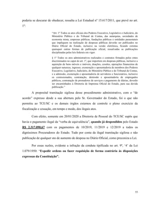 55
poderia se descurar de obedecer, ressalta a Lei Estadual nº 15.617/2011, que prevê no art.
1º:
“Art. 1º Todos os atos oficiais dos Poderes Executivo, Legislativo e Judiciário, do
Ministério Público e do Tribunal de Contas, das autarquias, sociedades de
economia mista, empresas públicas, fundações públicas e entidades paraestatais
que impliquem na realização de despesas públicas deverão ser publicados no
Diário Oficial do Estado, inclusive na versão eletrônica, ficando extintas
quaisquer outras formas de publicação oficial, ressalvadas as publicações
disciplinadas pelas leis federais em vigor.
§ 1º Todos os atos administrativos realizados e contratos firmados pelos entes
discriminados no caput do art. 1º, que importem em despesas públicas, inclusive a
aquisição de bens móveis e imóveis, doações, cessões, operações financeiras de
qualquer natureza, ingresso, exoneração e aposentadoria de membros dos Poderes
Executivo, Legislativo, Judiciário, do Ministério Público e do Tribunal de Contas,
e a admissão, exoneração e aposentadoria de servidores e funcionários, inclusive
os comissionados, contratação, demissão e aposentadoria de empregados
públicos, contratação de prestadores de serviços e pagamento de diárias, deverão
ser encaminhados à Diretoria de Imprensa Oficial do Estado, para sua devida
publicação.”
A proposital tramitação sigilosa desse procedimento administrativo, com o “de
acordo” expresso desde a sua abertura pelo Sr. Governador do Estado, foi o que não
permitiu ao TCE/SC e os demais órgãos externos de controle o pleno exercício da
fiscalização e cessação, em tempo e modo, dos ilegais atos.
Com efeito, somente em 20/01/2020 a Diretoria de Pessoal do TCE/SC supôs que
havia o pagamento ilegal da “verba de equivalência”, quando já despendidos pelo Estado
R$ 2.317.090,67 com os pagamentos de 10/2019, 11/2019 e 12/2019 a todos os
digníssimos Procuradores do Estado. Tudo por conta da ilegal tramitação sigilosa e não
publicação de qualquer ato de aumento de despesa no Diário Oficial, como preconiza a Lei.
Por essas razões, evidente a infração da conduta tipificada no art. 9º, ‘4’ da Lei
1.079/1950: “Expedir ordens ou fazer requisição de forma contrária às disposições
expressas da Constituição”.
 