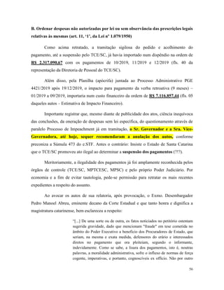 56
B. Ordenar despesas não autorizadas por lei ou sem observância das prescrições legais
relativas às mesmas (art. 11, ‘1’, da Lei nº 1.079/1950)
Como acima retratado, a tramitação sigilosa do pedido e acolhimento do
pagamento, até a suspensão pelo TCE/SC, já havia importado num dispêndio na ordem de
R$ 2.317.090,67 com os pagamentos de 10/2019, 11/2019 e 12/2019 (fls. 40 da
representação da Diretoria de Pessoal do TCE/SC).
Além disso, pela Planilha (apócrifa) juntada ao Processo Administrativo PGE
4421/2019 após 19/12/2019, o impacto para pagamento da verba retroativa (9 meses) –
01/2019 a 09/2019, importaria num custo financeiro da ordem de R$ 7.116.857,44 (fls. 05
daqueles autos – Estimativa de Impacto Financeiro).
Importante registrar que, mesmo diante de publicidade dos atos, ciência inequívoca
das conclusões, da oneração de despesas sem lei específica, do questionamento através de
paralelo Processo de Impeachment já em tramitação, o Sr. Governador e a Sra. Vice-
Governadora, até hoje, sequer recomendaram a anulação dos autos, conforme
preconiza a Súmula 473 do e.STF. Antes o contrário: Insiste o Estado de Santa Catarina
que o TCE/SC promoveu ato ilegal ao determinar a suspensão dos pagamentos (?!?).
Meritoriamente, a ilegalidade dos pagamentos já foi amplamente reconhecida pelos
órgãos de controle (TCE/SC, MPTCESC, MPSC) e pelo próprio Poder Judiciário. Por
economia e a fim de evitar tautologia, pede-se permissão para retratar os mais recentes
expedientes a respeito do assunto.
Ao avocar os autos de sua relatoria, após provocação, o Exmo. Desembargador
Pedro Manoel Abreu, eminente decano da Corte Estadual e que tanto honra e dignifica a
magistratura catarinense, bem esclareceu a respeito:
“[...] De uma sorte ou de outra, os fatos noticiados no petitório ostentam
sugerida gravidade, dado que mencionam "fraude" em tese cometida no
âmbito do Poder Executivo a benefício dos Procuradores de Estado, que
seriam, na mesma e exata medida, defensores do erário e interessados
diretos no pagamento que ora pleiteiam, segundo o informante,
indevidamente. Como se sabe, a lisura dos pagamentos, isto é, noutras
palavras, a moralidade administrativa, sofre o influxo de normas de força
cogente, imperativas, e portanto, cognoscíveis ex officio. Não por outro
 