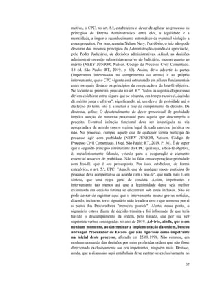57
motivo, o CPC, no art. 8.º, estabeleceu o dever de aplicar ao processo os
princípios de Direito Administrativo, entre eles, a legalidade e a
moralidade, a impor o reconhecimento automático de eventual violação a
esses preceitos. Por isso, ressalta Nelson Nery: Por óbvio, o juiz não pode
descurar dos mesmos princípios da Administração quando da apreciação,
pelo Poder Judiciário, de decisões administrativas. Afinal, as decisões
administrativas estão submetidas ao crivo do Judiciário, mesmo quanto ao
mérito (NERY JÚNIOR, Nelson. Código de Processo Civil Comentado.
18 ed. São Paulo: RT, 2019. p. 60). Assim, devo advertir às partes
(impetrantes interessados no cumprimento do aresto) e ao próprio
interveniente, que o CPC vigente está estruturado em pilares fundamentais
entre os quais destaco os princípios da cooperação e da boa-fé objetiva.
No tocante ao primeiro, previsto no art. 6.º, "todos os sujeitos do processo
devem colaborar entre si para que se obtenha, em tempo razoável, decisão
de mérito justa e efetiva", significando, aí, um dever de probidade até o
desfecho do feito, isto é, a incluir a fase de cumprimento da decisão. Da
doutrina, colho: O desatendimento do dever processual de probidade
implica sanção de natureza processual para aquele que descumpriu o
preceito. Eventual infração funcional deve ser investigada na via
apropriada e de acordo com o regime legal de cada carreira, jurídica ou
não. No processo, cumpre àquele que de qualquer forma participa do
processo agir com probidade (NERY JÚNIOR, Nelson. Código de
Processo Civil Comentado. 18 ed. São Paulo: RT, 2019. P. 56). É de supor
que o segundo princípio estruturante do CPC, qual seja, a boa-fé objetiva,
é, metaforicamente falando, veículo para a cooperação e elemento
essencial ao dever de probidade. Não há falar em cooperação e probidade
sem boa-fé, que é seu pressuposto. Por isso, estabelece, de forma
categórica, o art. 5.º, CPC: "Aquele que de qualquer modo participa do
processo deve comportar-se de acordo com a boa-fé", que nada mais é, em
síntese, que uma regra geral de conduta. Assim, impetrantes e
interveniente (ao menos até que a legitimidade deste seja melhor
examinada em decisão futura) se encontram sob estes influxos. Não se
pode deixar de registrar aqui que o interveniente trouxe graves notícias,
dizendo, inclusive, ter o signatário sido levado a erro e que somente por si
o pleito dos Procuradores "mereceu guarida". Alerto, nesse ponto, o
signatário estava diante de decisão trânsita e foi informado de que teria
havido o descumprimento da ordem, pelo Estado, que por sua vez
suprimira verbas consagradas no ano de 2019. Advirto, ainda, que o em
nenhum momento, ao determinar a implementação da ordem, buscou
abranger Procurador de Estado que não figurasse como impetrante
na inicial deste processo, aforado em 25.08.1998. Não constou, em
nenhum comando das decisões por mim proferidas ordem que não fosse
direcionada exclusivamente aos ora impetrantes, ninguém mais. Destaco,
ainda, que a discussão aqui entabulada deve centrar-se exclusivamente no
 