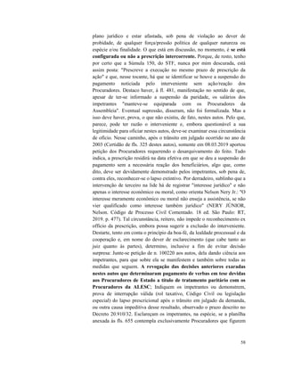 58
plano jurídico e estar afastada, sob pena de violação ao dever de
probidade, de qualquer força/pressão política de qualquer natureza ou
espécie e/ou finalidade. O que está em discussão, no momento, é se está
configurada ou não a prescrição intercorrente. Porque, de resto, tenho
por certo que a Súmula 150, do STF, nunca por mim descurada, está
assim posta: "Prescreve a execução no mesmo prazo de prescrição da
ação" e que, nesse tocante, há que se identificar se houve a suspensão do
pagamento noticiada pelo interveniente sem ação/reação dos
Procuradores. Destaco haver, à fl. 481, manifestação no sentido de que,
apesar de ter-se informado a suspensão da paridade, os salários dos
impetrantes "manteve-se equiparada com os Procuradores da
Assembleia". Eventual supressão, disseram, não foi formalizada. Mas a
isso deve haver, prova, o que não existiu, de fato, nestes autos. Pelo que,
parece, pode ter razão o interveniente e, embora questionável a sua
legitimidade para oficiar nestes autos, deve-se examinar essa circunstância
de ofício. Nesse caminho, após o trânsito em julgado ocorrido no ano de
2003 (Certidão de fls. 325 destes autos), somente em 08.03.2019 aportou
petição dos Procuradores requerendo o desarquivamento do feito. Tudo
indica, a prescrição residirá na data efetiva em que se deu a suspensão do
pagamento sem a necessária reação dos beneficiários, algo que, como
dito, deve ser devidamente demonstrado pelos impetrantes, sob pena de,
contra eles, reconhecer-se o lapso extintivo. Por derradeiro, sublinho que a
intervenção de terceiro na lide há de registrar "interesse jurídico" e não
apenas o interesse econômico ou moral, como orienta Nelson Nery Jr.: "O
interesse meramente econômico ou moral não enseja a assistência, se não
vier qualificado como interesse também jurídico" (NERY JÚNIOR,
Nelson. Código de Processo Civil Comentado. 18 ed. São Paulo: RT,
2019. p. 477). Tal circunstância, reitero, não impede o reconhecimento ex
officio da prescrição, embora possa sugerir a exclusão do interveniente.
Destarte, tento em conta o princípio da boa-fé, da lealdade processual e da
cooperação e, em nome do dever de esclarecimento (que cabe tanto ao
juiz quanto às partes), determino, inclusive a fim de evitar decisão
surpresa: Junte-se petição de n. 100220 aos autos, dela dando ciência aos
impetrantes, para que sobre ela se manifestem e também sobre todas as
medidas que seguem. A revogação das decisões anteriores exaradas
nestes autos que determinaram pagamento de verbas em tese devidas
aos Procuradores de Estado a título de tratamento paritário com os
Procuradores da ALESC; Indiquem os impetrantes ou demonstrem,
prova de interrupção válida (rol taxativo, Código Civil ou legislação
especial) do lapso prescricional após o trânsito em julgado da demanda,
ou outra causa impeditiva desse resultado, observado o prazo descrito no
Decreto 20.910/32. Esclareçam os impetrantes, na espécie, se a planilha
anexada às fls. 655 contempla exclusivamente Procuradores que figurem
 