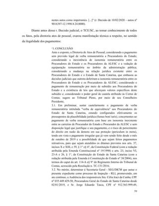 59
nestes autos como impetrantes. [...]” (r. Decisão de 10/02/2020 – autos nº
9016397-12.1998.8.24.0000).
Diante antes dessa r. Decisão judicial, o TCE/SC, ao tomar conhecimento de todos
os fatos, pela diretoria atos de pessoal, exarou manifestação técnica a respeito, no sentido
da ilegalidade dos pagamentos:
“3. CONCLUSÃO
Ante o exposto, a Diretoria de Atos de Pessoal, considerando o pagamento
sem previsão legal de verba remuneratória a Procuradores do Estado;
considerando a inexistência de isonomia remuneratória entre os
Procuradores do Estado e os Procuradores da ALESC e a vedação de
equiparação remuneratória no âmbito da administração pública;
considerando a mudança na relação jurídica existente entre os
Procuradores do Estado e o Estado de Santa Catarina, que embasou as
decisões judiciais que outrora deferiram a isonomia remuneratória entre os
Procuradores do Estado e os Procuradores da ALESC; considerando o
pagamento de remuneração por meio de subsídio aos Procuradores do
Estado e a existência de leis que alicerçam valores específicos deste
subsídio e; considerando o poder geral de cautela atribuído às Cortes de
Contas; sugere ao Tribunal Pleno, por meio de seu Conselheiro
Presidente,
3.1. Em preliminar, sustar cautelarmente o pagamento de verba
remuneratória intitulada "verba de equivalência" aos Procuradores do
Estado de Santa Catarina, estando configurados efetivamente os
pressupostos da plausibilidade jurídica (fumus boni iuris), concernentes ao
pagamento de verba remuneratória com base em isonomia inexistente
entre as carreiras de Procurador do Estado e Procurador da ALESC e sem
disposição legal que justifique o seu pagamento, e o risco de perecimento
do direito em razão da demora em sua proteção (periculum in mora),
tendo em vista o pagamento irregular que já vem sendo feito desde o mês
de outubro de 2019 e a possibilidade de que sejam feitos pagamentos
retroativos, para que sejam atendidos os ditames previstos nos arts. 37,
incisos X e XIII, e 39, § 1° e§ 4°, da Constituição Federal (com a redação
atribuída pela Emenda Constitucional nº 19/1998) e arts. 23, inciso VI,
23-A e 26, § 1°, da Constituição do Estado de Santa Catarina (com a
redação atribuída pela Emenda à Constituição do Estado nº 38/2004), nos
termos do caput do art. 114-A e§ 9° do Regimento Interno do Tribunal de
Contas, acrescido pela Resolução n. TC-131/2016;
3.2. No mérito, determinar à Secretaria Geral - SEG/DICM que autue o
presente expediente como processo de Inspeção - RLI, promovendo, em
ato contínuo, a Audiência dos responsáveis Sra. Célia lraci da Cunha, CPF
nº 035.449.429-50, Procuradora Geral do Estado de Santa Catarina desde
02/01/2019, e Sr. Jorge Eduardo Tasca, CPF nº 912.563.999-49,
 