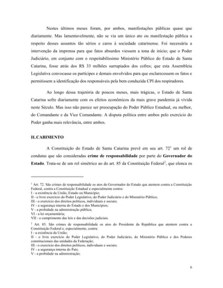 6
Nestes últimos meses foram, por ambos, manifestações públicas quase que
diariamente. Mas lamentavelmente, não se via um único ato ou manifestação pública a
respeito desses assuntos tão sérios e caros à sociedade catarinense. Foi necessária a
intervenção da imprensa para que fatos absurdos viessem a tona de início; que o Poder
Judiciário, em conjunto com o respeitabilíssimo Ministério Público do Estado de Santa
Catarina, fosse atrás dos R$ 33 milhões surrupiados dos cofres; que esta Assembleia
Legislativa convocasse os partícipes e demais envolvidos para que esclarecessem os fatos e
permitissem a identificação dos responsáveis pela bem conduzida CPI dos respiradores.
Ao longo dessa trajetória de poucos meses, mais trágicas, o Estado de Santa
Catarina sofre diariamente com os efeitos econômicos da mais grave pandemia já vivida
neste Século. Mas isso não parece ser preocupação do Poder Público Estadual, ou melhor,
do Comandante e da Vice Comandante. A disputa política entre ambos pelo exercício do
Poder ganha mais relevância, entre ambos.
II. CABIMENTO
A Constituição do Estado de Santa Catarina prevê em seu art. 721
um rol de
condutas que são consideradas crime de responsabilidade por parte do Governador do
Estado. Trata-se de um rol simétrico ao do art. 85 da Constituição Federal2
, que elenca os
1
Art. 72. São crimes de responsabilidade os atos do Governador do Estado que atentem contra a Constituição
Federal, contra a Constituição Estadual e especialmente contra:
I - a existência da União, Estado ou Município;
II - o livre exercício do Poder Legislativo, do Poder Judiciário e do Ministério Público;
III - o exercício dos direitos políticos, individuais e sociais;
IV - a segurança interna do Estado e dos Municípios;
V - a probidade na administração pública;
VI - a lei orçamentária;
VII - o cumprimento das leis e das decisões judiciais.
2
Art. 85. São crimes de responsabilidade os atos do Presidente da República que atentem contra a
Constituição Federal e, especialmente, contra:
I - a existência da União;
II - o livre exercício do Poder Legislativo, do Poder Judiciário, do Ministério Público e dos Poderes
constitucionais das unidades da Federação;
III - o exercício dos direitos políticos, individuais e sociais;
IV - a segurança interna do País;
V - a probidade na administração;
 