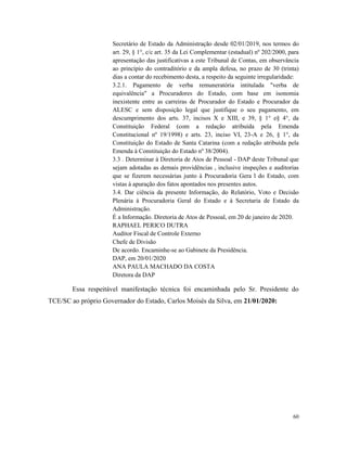 60
Secretário de Estado da Administração desde 02/01/2019, nos termos do
art. 29, § 1°, c/c art. 35 da Lei Complementar (estadual) nº 202/2000, para
apresentação das justificativas a este Tribunal de Contas, em observância
ao princípio do contraditório e da ampla defesa, no prazo de 30 (trinta)
dias a contar do recebimento desta, a respeito da seguinte irregularidade:
3.2.1. Pagamento de verba remuneratória intitulada "verba de
equivalência" a Procuradores do Estado, com base em isonomia
inexistente entre as carreiras de Procurador do Estado e Procurador da
ALESC e sem disposição legal que justifique o seu pagamento, em
descumprimento dos arts. 37, incisos X e XIII, e 39, § 1° e§ 4°, da
Constituição Federal (com a redação atribuída pela Emenda
Constitucional nº 19/1998) e arts. 23, inciso VI, 23-A e 26, § 1°, da
Constituição do Estado de Santa Catarina (com a redação atribuída pela
Emenda à Constituição do Estado nº 38/2004).
3.3 . Determinar à Diretoria de Atos de Pessoal - DAP deste Tribunal que
sejam adotadas as demais providências , inclusive inspeções e auditorias
que se fizerem necessárias junto à Procuradoria Gera l do Estado, com
vistas à apuração dos fatos apontados nos presentes autos.
3.4. Dar ciência da presente Informação, do Relatório, Voto e Decisão
Plenária à Procuradoria Geral do Estado e à Secretaria de Estado da
Administração.
É a Informação. Diretoria de Atos de Pessoal, em 20 de janeiro de 2020.
RAPHAEL PERICO DUTRA
Auditor Fiscal de Controle Externo
Chefe de Divisão
De acordo. Encaminhe-se ao Gabinete da Presidência.
DAP, em 20/01/2020
ANA PAULA MACHADO DA COSTA
Diretora da DAP
Essa respeitável manifestação técnica foi encaminhada pelo Sr. Presidente do
TCE/SC ao próprio Governador do Estado, Carlos Moisés da Silva, em 21/01/2020:
 