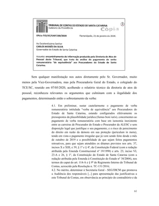 61
Sem qualquer manifestação nos autos diretamente pelo Sr. Governador, muito
menos pela Vice-Governadora, mas pela Procuradoria Geral do Estado, o colegiado do
TCE/SC, reunido em 07/05/2020, acolhendo o relatório técnico da diretoria de atos de
pessoal, reconheceu relevantes os argumentos que culminam com a ilegalidade dos
pagamentos, determinando então o sobrestamento da verba:
4.1. Em preliminar, sustar cautelarmente o pagamento de verba
remuneratória intitulada “verba de equivalência” aos Procuradores do
Estado de Santa Catarina, estando configurados efetivamente os
pressupostos da plausibilidade jurídica (fumus boni iuris), concernentes ao
pagamento de verba remuneratória com base em isonomia inexistente
entre as carreiras de Procurador do Estado e Procurador da ALESC e sem
disposição legal que justifique o seu pagamento, e o risco de perecimento
do direito em razão da demora em sua proteção (periculum in mora),
tendo em vista o pagamento irregular que já vem sendo feito desde o mês
de outubro de 2019 e a possibilidade de que sejam feitos pagamentos
retroativos, para que sejam atendidos os ditames previstos nos arts. 37,
incisos X e XIII, e 39, § 1º e § 4º, da Constituição Federal (com a redação
atribuída pela Emenda Constitucional nº 19/1998) e arts. 23, inciso VI,
23-A e 26, § 1º, da Constituição do Estado de Santa Catarina (com a
redação atribuída pela Emenda à Constituição do Estado nº 38/2004), nos
termos do caput do art. 114-A e § 9º do Regimento Interno do Tribunal de
Contas, acrescido pela Resolução n. TC-131/2016;
4.2. No mérito, determinar à Secretaria Geral - SEG/DICM que promova
a Audiência dos responsáveis [...] para apresentação das justificativas a
este Tribunal de Contas, em observância ao princípio do contraditório e da
 