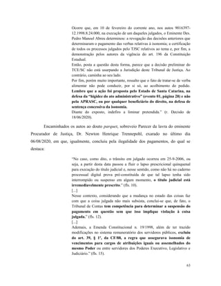 63
Ocorre que, em 10 de fevereiro do corrente ano, nos autos 9016397-
12.1998.8.24.000, na execução de um daqueles julgados, o Eminente Des.
Pedro Manoel Abreu determinou: a revogação das decisões anteriores que
determinaram o pagamento das verbas relativas à isonomia; a certificação
de todos os processos julgados pelo TJSC relativos ao tema e, por fim, a
demonstração pelos autores da vigência do art. 196 da Constituição
Estadual.
Então, posta a questão desta forma, parece que a decisão preliminar do
TCE/SC não está usurpando a Jurisdição deste Tribunal de Justiça. Ao
contrário, caminha ao seu lado.
Por fim, porém muito importante, ressalto que o fato de tratar-se de verba
alimentar não pode conduzir, por si só, ao acolhimento do pedido.
Lembro que a ação foi proposta pelo Estado de Santa Catarina, na
defesa da “higidez do ato administrativo” (evento 01, página 28) e não
pela APRASC, ou por qualquer beneficiário do direito, na defesa de
sentença concessiva da isonomia.
Diante do exposto, indefiro a liminar pretendida.” (r. Decisão de
18/06/2020).
Encaminhados os autos ao douto parquet, sobreveio Parecer da lavra do eminente
Procurador de Justiça, Dr. Newton Henrique Trennepohl, exarado no último dia
06/08/2020, em que, igualmente, concluiu pela ilegalidade dos pagamentos, do qual se
destaca:
“No caso, como dito, o trânsito em julgado ocorreu em 25-9-2006, ou
seja, a partir desta data passou a fluir o lapso prescricional quinquenal
para execução do título judicial e, nesse sentido, como não há no caderno
processual digital prova pré-constituída de que tal lapso tenha sido
interrompido ou suspenso em algum momento, o título judicial está
irremediavelmente prescrito.” (fls. 10).
[...]
Nesse contexto, considerando que a mudança no estado das coisas faz
com que a coisa julgada não mais subsista, conclui-se que, de fato, o
Tribunal de Contas tem competência para determinar a suspensão do
pagamento em questão sem que isso implique violação à coisa
julgada.” (fls. 12).
[...]
Ademais, a Emenda Constitucional n. 19/1998, além de ter trazido
modificações no sistema remuneratório dos servidores públicos, excluiu
do art. 39, § 1º, da CF/88, a regra que assegurava isonomia de
vencimentos para cargos de atribuições iguais ou assemelhados do
mesmo Poder ou entre servidores dos Poderes Executivo, Legislativo e
Judiciário.” (fls. 15).
 