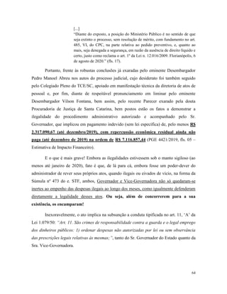 64
[...]
“Diante do exposto, a posição do Ministério Público é no sentido de que
seja extinto o processo, sem resolução de mérito, com fundamento no art.
485, VI, do CPC, na parte relativa ao pedido preventivo, e, quanto ao
mais, seja denegada a segurança, em razão da ausência de direito líquido e
certo, justo como reclama o art. 1º da Lei n. 12.016/2009. Florianópolis, 6
de agosto de 2020.” (fls. 17).
Portanto, frente às robustas conclusões já exaradas pelo eminente Desembargador
Pedro Manoel Abreu nos autos do processo judicial, cujo desiderato foi também seguido
pelo Colegiado Pleno do TCE/SC, apoiado em manifestação técnica da diretoria de atos de
pessoal e, por fim, diante de respeitável pronunciamento em liminar pelo eminente
Desembargador Vilson Fontana, bem assim, pelo recente Parecer exarado pela douta
Procuradoria de Justiça de Santa Catarina, bem postos estão os fatos a demonstrar a
ilegalidade do procedimento administrativo autorizado e acompanhado pelo Sr.
Governador, que implicou em pagamento indevido (sem lei específica) de, pelo menos R$
2.317.090,67 (até dezembro/2019), com repercussão econômica residual ainda não
paga (até dezembro de 2019) na ordem de R$ 7.116.857,44 (PGE 4421/2019, fls. 05 –
Estimativa de Impacto Financeiro).
E o que é mais grave! Embora as ilegalidades estivessem sob o manto sigiloso (ao
menos até janeiro de 2020), fato é que, de lá para cá, embora fosse um poder-dever do
administrador de rever seus próprios atos, quando ilegais ou eivados de vício, na forma da
Súmula nº 473 do e. STF, ambos, Governador e Vice-Governadora não só quedaram-se
inertes ao empenho das despesas ilegais ao longo dos meses, como igualmente defenderam
diretamente a legalidade desses atos. Ou seja, além de concorrerem para a sua
existência, os encamparam!
Inexoravelmente, o ato implica na subsunção a conduta tipificada no art. 11, ‘A’ da
Lei 1.079/50: “Art. 11. São crimes de responsabilidade contra a guarda e o legal emprego
dos dinheiros públicos: 1) ordenar despesas não autorizadas por lei ou sem observância
das prescrições legais relativas às mesmas;”, tanto do Sr. Governador do Estado quanto da
Sra. Vice-Governadora.
 