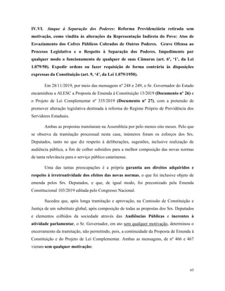 65
IV.VI. Ataque à Separação dos Poderes: Reforma Previdenciária retirada sem
motivação, como vindita às alterações da Representação Indireta do Povo: Atos de
Esvaziamento dos Cofres Públicos Cobrados de Outros Poderes. Grave Ofensa ao
Processo Legislativo e o Respeito à Separação dos Poderes. Impedimento por
qualquer modo o funcionamento de qualquer de suas Câmaras (art. 6º, ‘1’, da Lei
1.079/50). Expedir ordens ou fazer requisição de forma contrária às disposições
expressas da Constituição (art. 9, ‘4’, da Lei 1.079/1950).
Em 28/11/2019, por meio das mensagens nº 248 e 249, o Sr. Governador do Estado
encaminhou a ALESC a Proposta de Emenda à Constituição 13/2019 (Documento nº 26) e
o Projeto de Lei Complementar nº 335/2019 (Documento nº 27), com a pretensão de
promover alteração legislativa destinada à reforma do Regime Próprio de Previdência dos
Servidores Estaduais.
Ambas as propostas tramitaram na Assembleia por pelo menos oito meses. Pelo que
se observa da tramitação processual nesta casa, inúmeros foram os esforços dos Srs.
Deputados, tanto no que diz respeito à deliberações, sugestões, inclusive realização de
audiência pública, a fim de colher subsídios para a melhor composição das novas normas
de tanta relevância para o serviço público catarinense.
Uma das tantas preocupações é a própria garantia aos direitos adquiridos e
respeito à irretroatividade dos efeitos das novas normas, o que foi inclusive objeto de
emenda pelos Srs. Deputados, e que, de igual modo, foi preconizado pela Emenda
Constitucional 103/2019 editada pelo Congresso Nacional.
Sucedeu que, após longa tramitação e aprovação, na Comissão de Constituição e
Justiça de um substituto global, após composição de todas as propostas dos Srs. Deputados
e elementos colhidos da sociedade através das Audiências Públicas e inerentes à
atividade parlamentar, o Sr. Governador, em ato sem qualquer motivação, determinou o
encerramento da tramitação, não permitindo, pois, a continuidade da Proposta de Emenda à
Constituição e do Projeto de Lei Complementar. Ambas as mensagens, de nº 466 e 467
vieram sem qualquer motivação:
 