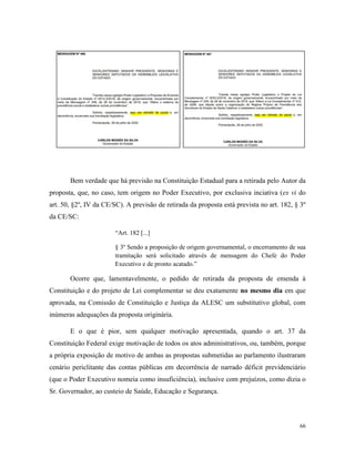 66
Bem verdade que há previsão na Constituição Estadual para a retirada pelo Autor da
proposta, que, no caso, tem origem no Poder Executivo, por exclusiva inciativa (ex vi do
art. 50, §2º, IV da CE/SC). A previsão de retirada da proposta está prevista no art. 182, § 3º
da CE/SC:
“Art. 182 [...]
§ 3º Sendo a proposição de origem governamental, o encerramento de sua
tramitação será solicitado através de mensagem do Chefe do Poder
Executivo e de pronto acatado.”
Ocorre que, lamentavelmente, o pedido de retirada da proposta de emenda à
Constituição e do projeto de Lei complementar se deu exatamente no mesmo dia em que
aprovada, na Comissão de Constituição e Justiça da ALESC um substitutivo global, com
inúmeras adequações da proposta originária.
E o que é pior, sem qualquer motivação apresentada, quando o art. 37 da
Constituição Federal exige motivação de todos os atos administrativos, ou, também, porque
a própria exposição de motivo de ambas as propostas submetidas ao parlamento ilustraram
cenário periclitante das contas públicas em decorrência de narrado déficit previdenciário
(que o Poder Executivo nomeia como insuficiência), inclusive com prejuízos, como dizia o
Sr. Governador, ao custeio de Saúde, Educação e Segurança.
 