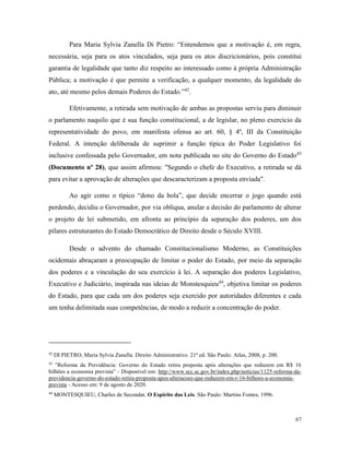 67
Para Maria Sylvia Zanella Di Pietro: “Entendemos que a motivação é, em regra,
necessária, seja para os atos vinculados, seja para os atos discricionários, pois constitui
garantia de legalidade que tanto diz respeito ao interessado como à própria Administração
Pública; a motivação é que permite a verificação, a qualquer momento, da legalidade do
ato, até mesmo pelos demais Poderes do Estado.”42
.
Efetivamente, a retirada sem motivação de ambas as propostas serviu para diminuir
o parlamento naquilo que é sua função constitucional, a de legislar, no pleno exercício da
representatividade do povo, em manifesta ofensa ao art. 60, § 4º, III da Constituição
Federal. A intenção deliberada de suprimir a função típica do Poder Legislativo foi
inclusive confessada pelo Governador, em nota publicada no site do Governo do Estado43
(Documento nº 28), que assim afirmou: "Segundo o chefe do Executivo, a retirada se dá
para evitar a aprovação de alterações que descaracterizam a proposta enviada".
Ao agir como o típico “dono da bola”, que decide encerrar o jogo quando está
perdendo, decidiu o Governador, por via oblíqua, anular a decisão do parlamento de alterar
o projeto de lei submetido, em afronta ao princípio da separação dos poderes, um dos
pilares estruturantes do Estado Democrático de Direito desde o Século XVIII.
Desde o advento do chamado Constitucionalismo Moderno, as Constituições
ocidentais abraçaram a preocupação de limitar o poder do Estado, por meio da separação
dos poderes e a vinculação do seu exercício à lei. A separação dos poderes Legislativo,
Executivo e Judiciário, inspirada nas ideias de Monstesquieu44
, objetiva limitar os poderes
do Estado, para que cada um dos poderes seja exercido por autoridades diferentes e cada
um tenha delimitada suas competências, de modo a reduzir a concentração do poder.
42
DI PIETRO, Maria Sylvia Zanella. Direito Administrativo. 21ª ed. São Paulo: Atlas, 2008, p. 200.
43
”Reforma da Previdência: Governo do Estado retira proposta após alterações que reduzem em R$ 16
bilhões a economia prevista” - Disponível em: http://www.scc.sc.gov.br/index.php/noticias/1125-reforma-da-
previdencia-governo-do-estado-retira-proposta-apos-alteracoes-que-reduzem-em-r-16-bilhoes-a-economia-
prevista - Acesso em: 9 de agosto de 2020.
44
MONTESQUIEU, Charles de Secondat. O Espírito das Leis. São Paulo: Martins Fontes, 1996.
 