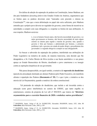 68
Em defesa da adoção da separação de poderes na Constituição, James Madison, um
dos pais fundadores (founding fathers) dos Estados Unidos da América, argumentava que
os limites para os poderes deveriam estar “marcados com precisão e clareza na
Constituição”45
, mas que a mera delimitação no papel não seria suficiente, pois Madison
entendia que o próprio povo deveria ser regulador do governo, como forma de incentivar as
autoridades a cumprir com suas obrigações e a respeitar os limites de suas atribuições. A
esse respeito, Madison escreveu:
[...] se os homens fossem anjos, não haveria necessidade de governo; e se
anjos governassem os homens, não haveria necessidade de meio algum
externo ou interno para regular a marcha do governo; mas, quando o
governo é feito por homens e administrado por homens, o primeiro
problema é pôr o governo em estado de poder dirigir o procedimento dos
governados e o segundo obriga-lo a cumprir as suas obrigações46.
Ao buscar a subversão da separação dos poderes, interferindo nas atribuições do
Poder Legislativo na tentativa de anular, de maneira transversa, uma decisão que lhe
desagradava, o Sr. Carlos Moisés da Silva revelou a sua faceta autoritária e o seu pouco
apreço ao Estado Democrático de Direito, desafiando o povo catarinense a se insurgir
contra as aspirações despóticas do seu governante.
Não passa desapercebido, em igual sentido, a tentativa de supressão do duodécimo
(parcela da arrecadação destinada aos demais Poderes) pelo Poder Executivo, em manifesta
afronta à repartição dos Poderes (Documento nº 29). E o que é pior, a tentativa se deu
através de Lei Orçamentária, quando a matéria é de ordem constitucional.
Tal pretensão de redução do duodécimo, que incluía a até investida contra a
educação (com grave interferência no custeio da UDESC, que tanto orgulha os
catarinenses), constou da proposta de Lei sob nº 894/2019, que tratava de “diretrizes
orçamentárias para o exercício financeiro de 2020 e estabelece outras providências”.
45
MADISON, James. Artigo nº 48. In: HAMILTON, Alexander; MADISON, James; JAY, John. O
Federalista. Belo Horizonte: Líder, 2003, p. 305.
46
MADISON, James. Artigo nº 51. In: HAMILTON, Alexander; MADISON, James; JAY, John. O
Federalista. Belo Horizonte: Líder, 2003, p. 318.
 