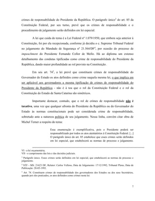 7
crimes de responsabilidade do Presidente da República. O parágrafo único3
do art. 85 da
Constituição Federal, por seu turno, prevê que os crimes de responsabilidade e o
procedimento de julgamento serão definidos em lei especial.
A lei que cuida do tema é a Lei Federal nº 1.079/1950, que embora seja anterior à
Constituição, foi por ela recepcionada, conforme já decidiu o c. Supremo Tribunal Federal
no julgamento do Mandado de Segurança nº 21.564/DF4
, por ocasião do processo de
impeachment do Presidente Fernando Collor de Mello. Há ao diploma um extenso
detalhamento das condutas tipificadas como crime de responsabilidade do Presidente da
República, dando maior profundidade ao rol previsto na Constituição.
Em seu art. 745
, a lei prevê que constituem crimes de responsabilidade do
Governador do Estado os atos definidos como crime naquela mesma lei, o que implica em
ser aplicável aos governadores a mesma tipificação de crimes de responsabilidade do
Presidente da República - não é à toa que o rol da Constituição Federal e o rol da
Constituição do Estado de Santa Catarina são simétricos.
Importante destacar, contudo, que o rol de crimes de responsabilidade não é
taxativo, uma vez que qualquer afronta do Presidente da República ou do Governador do
Estado às normas constitucionais pode ser considerada crime de responsabilidade,
sobretudo ante a natureza política de seu julgamento. Nessa linha, convém citar obra de
Michel Temer a respeito do tema:
Essa enumeração é exemplificativa, pois o Presidente poderá ser
responsabilizado por todos os atos atentatórios à Constituição Federal. [...]
O parágrafo único do art. 85 estabelece que esses crimes serão definidos
em lei especial, que estabelecerá as normas de processo e julgamento.
VI - a lei orçamentária;
VII - o cumprimento das leis e das decisões judiciais.
3
Parágrafo único. Esses crimes serão definidos em lei especial, que estabelecerá as normas de processo e
julgamento.
4
STF - MS: 21623 DF, Relator: Carlos Velloso, Data de Julgamento: 17/12/1992, Tribunal Pleno, Data de
Publicação: 28-05-1993.
5
Art. 74. Constituem crimes de responsabilidade dos governadores dos Estados ou dos seus Secretários,
quando por eles praticados, os atos definidos como crimes nesta lei.
 