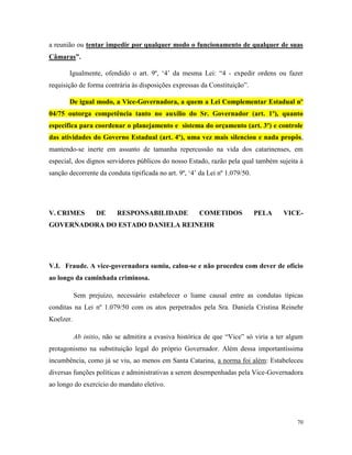 70
a reunião ou tentar impedir por qualquer modo o funcionamento de qualquer de suas
Câmaras”.
Igualmente, ofendido o art. 9º, ‘4’ da mesma Lei: “4 - expedir ordens ou fazer
requisição de forma contrária às disposições expressas da Constituição”.
De igual modo, a Vice-Governadora, a quem a Lei Complementar Estadual nº
04/75 outorga competência tanto no auxílio do Sr. Governador (art. 1º), quanto
específica para coordenar o planejamento e sistema do orçamento (art. 3º) e controle
das atividades do Governo Estadual (art. 4º), uma vez mais silenciou e nada propôs,
mantendo-se inerte em assunto de tamanha repercussão na vida dos catarinenses, em
especial, dos dignos servidores públicos do nosso Estado, razão pela qual também sujeita à
sanção decorrente da conduta tipificada no art. 9º, ‘4’ da Lei nº 1.079/50.
V. CRIMES DE RESPONSABILIDADE COMETIDOS PELA VICE-
GOVERNADORA DO ESTADO DANIELA REINEHR
V.I. Fraude. A vice-governadora sumiu, calou-se e não procedeu com dever de ofício
ao longo da caminhada criminosa.
Sem prejuízo, necessário estabelecer o liame causal entre as condutas típicas
conditas na Lei nº 1.079/50 com os atos perpetrados pela Sra. Daniela Cristina Reinehr
Koelzer.
Ab initio, não se admitira a evasiva histórica de que “Vice” só viria a ter algum
protagonismo na substituição legal do próprio Governador. Além dessa importantíssima
incumbência, como já se viu, ao menos em Santa Catarina, a norma foi além: Estabeleceu
diversas funções políticas e administrativas a serem desempenhadas pela Vice-Governadora
ao longo do exercício do mandato eletivo.
 