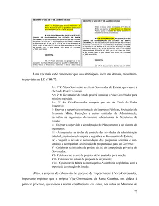 72
Uma vez mais cabe rememorar que suas atribuições, além das demais, encontram-
se previstas na LC nº 04/75:
Art. 1º O Vice-Governador auxilia o Governador do Estado, que exerce a
chefia do Poder Executivo.
Art. 2º O Governador do Estado poderá convocar o Vice-Governador para
missões especiais.
Art. 3º Ao Vice-Governador compete por ato do Chefe do Poder
Executivo:
I - Exercer a supervisão e orientação de Empresas Públicas, Sociedades de
Economia Mista, Fundações e outras entidades da Administração,
excluídos os organismos diretamente subordinados às Secretarias de
Estado;
II - Exercer a supervisão e coordenação do Planejamento e do sistema de
orçamento;
III - Acompanhar as tarefas de controle das atividades da administração
estadual, prestando informações e sugestões ao Governador do Estado;
IV - Sugerir a revisão e consolidação dos programas setoriais e sub-
setoriais e acompanhar a elaboração da programação geral do Governo;
V - Colaborar na iniciativa de projeto de lei, de competência privativa do
Governador;
VI - Colaborar no exame de projetos de lei enviados para sanção;
VII - Colaborar no estudo de proposta de orçamento;
VIII - Colaborar na feitura da mensagem à Assembléia Legislativa, com a
exposição da situação do Estado.
Aliás, a respeito do cabimento de processo de Impeachment à Vice-Governador,
importante registrar que a própria Vice-Governadora de Santa Catarina, em defesa à
paralelo processo, questionou a norma constitucional em Juízo, nos autos do Mandado de
 