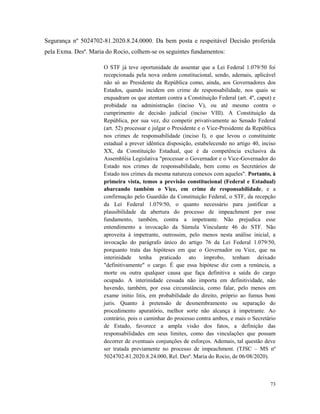 73
Segurança nº 5024702-81.2020.8.24.0000. Da bem posta e respeitável Decisão proferida
pela Exma. Desª. Maria do Rocio, colhem-se os seguintes fundamentos:
O STF já teve oportunidade de assentar que a Lei Federal 1.079/50 foi
recepcionada pela nova ordem constitucional, sendo, ademais, aplicável
não só ao Presidente da República como, ainda, aos Governadores dos
Estados, quando incidem em crime de responsabilidade, nos quais se
enquadram os que atentam contra a Constituição Federal (art. 4º, caput) e
probidade na administração (inciso V), ou até mesmo contra o
cumprimento de decisão judicial (inciso VIII). A Constituição da
República, por sua vez, diz competir privativamente ao Senado Federal
(art. 52) processar e julgar o Presidente e o Vice-Presidente da República
nos crimes de responsabilidade (inciso I), o que levou o constituinte
estadual a prever idêntica disposição, estabelecendo no artigo 40, inciso
XX, da Constituição Estadual, que é da competência exclusiva da
Assembléia Legislativa "processar o Governador e o Vice-Governador do
Estado nos crimes de responsabilidade, bem como os Secretários de
Estado nos crimes da mesma natureza conexos com aqueles". Portanto, à
primeira vista, temos a previsão constitucional (Federal e Estadual)
abarcando também o Vice, em crime de responsabilidade, e a
confirmação pelo Guardião da Constituição Federal, o STF, da recepção
da Lei Federal 1.079/50, o quanto necessário para justificar a
plausibilidade da abertura do processo de impeachment por esse
fundamento, também, contra a impetrante. Não prejudica esse
entendimento a invocação da Súmula Vinculante 46 do STF. Não
aproveita à impetrante, outrossim, pelo menos nesta análise inicial, a
invocação do parágrafo único do artigo 76 da Lei Federal 1.079/50,
porquanto trata das hipóteses em que o Governador ou Vice, que na
interinidade tenha praticado ato ímprobo, tenham deixado
"definitivamente" o cargo. É que essa hipótese diz com a renúncia, a
morte ou outra qualquer causa que faça definitiva a saída do cargo
ocupado. A interinidade cessada não importa em definitividade, não
havendo, também, por essa circunstância, como falar, pelo menos em
exame initio litis, em probabilidade do direito, próprio ao fumus boni
juris. Quanto à pretensão de desmembramento ou separação do
procedimento apuratório, melhor sorte não alcança à impetrante. Ao
contrário, pois o caminhar do processo contra ambos, e mais o Secretário
de Estado, favorece a ampla visão dos fatos, a definição das
responsabilidades em seus limites, como das vinculações que possam
decorrer de eventuais conjunções de esforços. Ademais, tal questão deve
ser tratada previamente no processo de impeachment. (TJSC – MS nº
5024702-81.2020.8.24.000, Rel. Desª. Maria do Rocio, de 06/08/2020).
 