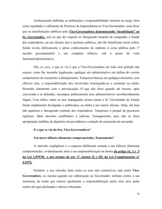 74
Juridicamente definidas as atribuições e responsabilidades inerente ao cargo, bem
como sepultado o cabimento de Processo de Impeachment ao Vice-Governador, resta dizer
que as manifestações públicas pela Vice-Governadora demonstrando “insatisfação” ao
Sr. Governador, seja no que diz respeito ao famigerado hospital de campanha, a fraude
dos respiradores, ou aos demais atos e posturas públicas, não lhe beneficiam nessa esfera.
Senão revela efetivamente o pleno conhecimento do maltrato à coisa pública pelo 1º
escalão governamental e um completo silêncio, sob o ponto de vista
funcional/administrativo.
Ora, in casu, o que se viu é que a Vice-Governadora em todo esse período não
exarou, como lhe incumbe legalmente, qualquer ato administrativo em defesa do correto
cumprimento do orçamento e planejamento. Tampouco buscou em qualquer momento, com
efetivos atos, a responsabilização dos envolvidos restringindo-se a comentar na mídia,
flertando claramente com a prevaricação. O que não dizer quando até mesmo, após
convocada a se defender, encampou publicamente atos administrativos reconhecidamente
ilegais. Com efeito, todos os atos impugnados acima contra o Sr. Governador do Estado
foram amplamente divulgados e publicados, na mídia e nos meios oficiais. Aliás, até hoje
não apareceu o famigerado contrato dos respiradores. Tampouco o porquê de processos
sigilosos. Idem decisões conflitantes à judicias. Esmagamento, para não se dizer
apropriação indébita, de depósitos da previdência e redução de orçamento de um poder.
E o que se viu da Sra. Vice-Governadora?
Um mero silêncio altamente comprometedor, francamente!
A omissão, negligência e a cegueira deliberada somada a um silêncio altamente
comprometedor, evidentemente atrai a sua responsabilização na forma do artigo 11, 1 e 5
da Lei 1.079/50 e nos termos do art. 3º, incisos II e III, da Lei Complementar nº
4/1975.
Portanto, a sua omissão, bem como os seus atos comissivos, seja como Vice-
Governadora, ou mesmo quando em substituição ao Governador, militam contra a sua
inocência, de modo que merece igualmente a responsabilização pelos seus atos, pelas
razões até aqui declinadas e abaixo reforçadas.
 