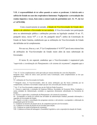 75
V.II. A responsabilidade de ter olhos quando os outros os perderam: A inércia ante a
asfixia do Estado no caso dos respiradores fantasmas: Negligenciar a arrecadação das
rendas impostos e taxas, bem como a conservação do patrimônio (art. 11, ‘5’, da Lei
nº 1.079/1950)
Como exaustivamente já anotado, a função do Vice-Governador do Estado não é
apenas a de substituir o Governador na sua ausência. O Vice-Governador tem participação
ativa na administração pública e atribuições previstas na legislação estadual. O art. 57,
parágrafo único, inciso VI48
, e o art. 66, parágrafo único49
, ambos da Constituição do
Estado de Santa Catarina, estabelecem que as atribuições do Vice-Governador do Estado
são definidas em lei complementar.
Por sua vez, frise-se, o art. 3º Lei Complementar nº 4/197550
prevê uma extensa lista
de atribuições do Vice-Governador do Estado muito além da mera substituição do
Governador.
O inciso II, em especial, estabelece que o Vice-Governador é responsável pela
“supervisão e coordenação do Planejamento e do sistema de orçamento”, enquanto que o
48
Art. 57. As leis complementares serão aprovadas por maioria absoluta dos votos dos Deputados.
Parágrafo único. Além de outros casos previstos nesta Constituição, serão complementares as leis que
dispuserem sobre:
[...]
VI - atribuições do Vice-Governador do Estado;
49
Parágrafo único. O Vice-Governador, além de outras atribuições que lhe forem conferidas por lei
complementar, auxiliará o Governador sempre que por este convocado para missões especiais.
50
Art. 3º Ao Vice-Governador compete por ato do Chefe do Poder Executivo:
I - Exercer a supervisão e orientação de Empresas Públicas, Sociedades de Economia Mista, Fundações e
outras entidades da Administração, excluídos os organismos diretamente subordinados às Secretarias de
Estado;
II - Exercer a supervisão e coordenação do Planejamento e do sistema de orçamento;
III - Acompanhar as tarefas de controle das atividades da administração estadual, prestando informações e
sugestões ao Governador do Estado;
IV - Sugerir a revisão e consolidação dos programas setoriais e sub-setoriais e acompanhar a elaboração da
programação geral do Governo;
V - Colaborar na iniciativa de projeto de lei, de competência privativa do Governador;
VI - Colaborar no exame de projetos de lei enviados para sanção;
VII - Colaborar no estudo de proposta de orçamento;
VIII - Colaborar na feitura da mensagem à Assembléia Legislativa, com a exposição da situação do Estado.
 