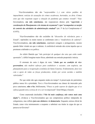 77
Vice-Governadores não são “surpreendidos (...) com vários pedidos de
impeachment, notícias de acusações de crimes escabrosos, horrendos, eu diria. Crimes
estes que não respeitam sequer a situação de pandemia que estamos vivendo”. Vice-
Governadores, em solo catarinense, são responsáveis diretos pela “supervisão e
coordenação do Planejamento e do sistema de orçamento” e por “acompanhar as tarefas
de controle das atividades da administração estadual” (art. 3º da Lei Complementar nº
4/1975).
Vice-Governadores não são excluídos de “discussões de relevância para o
Estado”, reprimidos ou muito menos se conformam com a “insuficiência de cadeiras”.
Vice-Governadores, em solo catarinense, exprimem coragem e protagonismo, mesmo
quando faltar virtude aos que o rodeiam. A confortável omissão não exime àqueles que se
prestaram a defender a res publica.
Ao referir Daniela que “não participei de qualquer dos atos que estão sendo
apontados”, é difícil imaginar maior frieza, admitindo sua omissão proposital e inércia.
O arremate da carta é digno de nota: “Ainda que na condição de vice-
governadora, não medirei esforços para estabelecer e executar, com urgência, um
planejamento para a recuperação econômica de Santa Catarina. Evidentemente, farei isso
com o apoio de todas as forças producentes, ávidas por serem ouvidas e também
valorizadas.”
Por que então não agiu enquanto ainda era tempo? A preservação do patrimônio
público nunca foi a prioridade. Teve a Vice-Governadora sua chance de interceder pelo
povo catarinense, não o fez. Infelizmente, “Pouco se pode esperar de alguém que só se
esforça quando tem a certeza de vir a ser recompensado” (José Ortega y Gasset).
Como enamorada desiludida (“Não há mais confiança, não somos mais uma
dupla!”), olvida-se a Vice-Governadora que seu compromisso político independia de
coleguismos, mas refletia jura aos eleitores e à democracia. Enquanto omissa oficial do
Estado, como viria minimamente a ocupante a substituir seu titular às cegas do que se
passava no Governo?
 