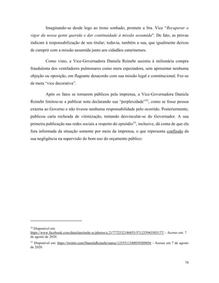 78
Imaginando-se desde logo ao trono sonhado, promete a Sra. Vice “Recuperar o
vigor da nossa gente querida e dar continuidade à missão assumida". De fato, as provas
indicam à responsabilização de seu titular; todavia, também a sua, que igualmente deixou
de cumprir com a missão assumida junto aos cidadãos catarinenses.
Como visto, a Vice-Governadora Daniela Reinehr assistiu à milionária compra
fraudulenta dos ventiladores pulmonares como mera espectadora, sem apresentar nenhuma
objeção ou oposição, em flagrante desacordo com sua missão legal e constitucional. Fez-se
de mera “vice decorativa”.
Após os fatos se tornarem públicos pela imprensa, a Vice-Governadora Daniela
Reinehr limitou-se a publicar nota declarando sua “perplexidade”52
, como se fosse pessoa
externa ao Governo e não tivesse nenhuma responsabilidade pelo ocorrido. Posteriormente,
publicou carta recheada de vitimização, tentando desvincular-se do Governador. A sua
primeira publicação nas redes sociais a respeito do episódio53
, inclusive, dá conta de que ela
fora informada da situação somente por meio da imprensa, o que representa confissão da
sua negligência na supervisão do bom uso do orçamento público:
52
Disponível em:
https://www.facebook.com/danielareinehr.sc/photos/a.217772532186855/571255943505177/ - Acesso em: 7
de agosto de 2020.
53
Disponível em: https://twitter.com/DanielaReinehr/status/1255511540939309056 - Acesso em 7 de agosto
de 2020.
 