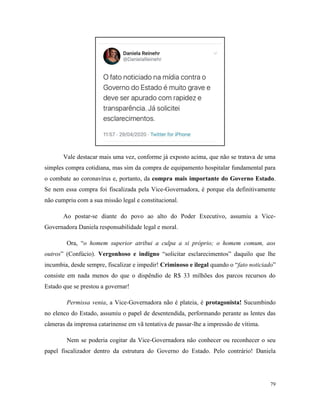 79
Vale destacar mais uma vez, conforme já exposto acima, que não se tratava de uma
simples compra cotidiana, mas sim da compra de equipamento hospitalar fundamental para
o combate ao coronavírus e, portanto, da compra mais importante do Governo Estado.
Se nem essa compra foi fiscalizada pela Vice-Governadora, é porque ela definitivamente
não cumpriu com a sua missão legal e constitucional.
Ao postar-se diante do povo ao alto do Poder Executivo, assumiu a Vice-
Governadora Daniela responsabilidade legal e moral.
Ora, “o homem superior atribui a culpa a si próprio; o homem comum, aos
outros” (Confúcio). Vergonhoso e indigno “solicitar esclarecimentos” daquilo que lhe
incumbia, desde sempre, fiscalizar e impedir! Criminoso e ilegal quando o “fato noticiado”
consiste em nada menos do que o dispêndio de R$ 33 milhões dos parcos recursos do
Estado que se prestou a governar!
Permissa venia, a Vice-Governadora não é plateia, é protagonista! Sucumbindo
no elenco do Estado, assumiu o papel de desentendida, performando perante as lentes das
câmeras da imprensa catarinense em vã tentativa de passar-lhe a impressão de vítima.
Nem se poderia cogitar da Vice-Governadora não conhecer ou reconhecer o seu
papel fiscalizador dentro da estrutura do Governo do Estado. Pelo contrário! Daniela
 