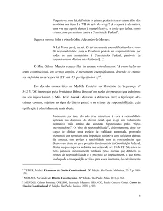 8
Pergunta-se: essa lei, definindo os crimes, poderá elencar outros além dos
arrolados nos itens I a VII do referido artigo? A resposta é afirmativa,
uma vez que aquele elenco é exemplificativo, e desde que defina, como
crimes, atos que atentem contra a Constituição Federal6
.
Segue a mesma linha a obra do Min. Alexandre de Moraes:
A Lei Maior prevê, no art. 85, rol meramente exemplificativo dos crimes
de responsabilidade, pois o Presidente poderá ser responsabilizado por
todos os atos atentatórios à Constituição Federal, passíveis de
enquadramento idêntico ao referido rol [...]7
.
O Min. Gilmar Mendes compartilha do mesmo entendimento: “A enunciação no
texto constitucional, em termos amplos, é meramente exemplificativa, devendo os crimes
ser definidos em lei especial (CF, art. 85, parágrafo único)”8
.
Em decisão monocrática na Medida Cautelar no Mandado de Segurança nº
34.371/DF, impetrado pela Presidente Dilma Roussef em razão do processo que culminou
no seu impeachment, o Min. Teori Zavaski destacou a diferença entre a tipificação dos
crimes comuns, sujeitos ao rigor do direito penal, e os crimes de responsabilidade, cuja
tipificação é admitidamente mais aberta:
Justamente por isso, ela não deve mimetizar à risca a racionalidade
aplicada nos domínios do direito penal, que exige um fechamento
normativo mais estrito das condutas hipotetizadas pelos “tipos
incriminadores”. O “tipo de responsabilidade”, diferentemente, deve ser
capaz de clinicar uma espécie de realidade aumentada, provendo
elementos que permitam uma imputação subjetiva com suficiente clareza
da conduta, sem perder a sensibilidade para as consequências que
decorreram deste ato para preceitos fundamentais da Constituição Federal,
dentre os quais aqueles sediados nos incisos do art. 85 da CF. São estes os
bens jurídicos imediatamente tutelados pelas normas que definem os
crimes de responsabilidade e o processo de impeachment, o que torna
inadequada a transposição acrítica, para esses institutos, do estreitamento
6
TEMER, Michel. Elementos de Direito Constitucional. 24ª Edição. São Paulo: Malheiros, 2017, p. 169-
170.
7
MORAES, Alexandre de. Direito Constitucional. 32ª Edição. São Paulo: Atlas, 2016, p. 768.
8
MENDES, Gilmar Ferreira; COELHO, Inocêncio Martires; BRANCO, Paulo Gustavo Gonet. Curso de
Direito Constitucional. 4ª Edição. São Paulo: Saraiva, 2009, p. 969.
 