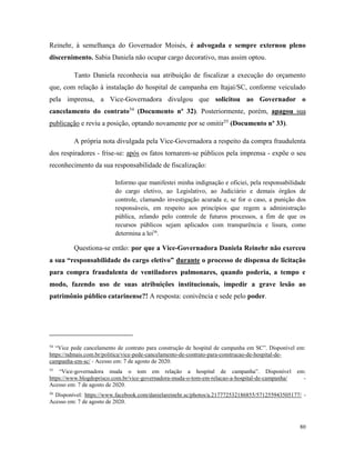 80
Reinehr, à semelhança do Governador Moisés, é advogada e sempre externou pleno
discernimento. Sabia Daniela não ocupar cargo decorativo, mas assim optou.
Tanto Daniela reconhecia sua atribuição de fiscalizar a execução do orçamento
que, com relação à instalação do hospital de campanha em Itajaí/SC, conforme veiculado
pela imprensa, a Vice-Governadora divulgou que solicitou ao Governador o
cancelamento do contrato54
(Documento nº 32). Posteriormente, porém, apagou sua
publicação e reviu a posição, optando novamente por se omitir55
(Documento nº 33).
A própria nota divulgada pela Vice-Governadora a respeito da compra fraudulenta
dos respiradores - frise-se: após os fatos tornarem-se públicos pela imprensa - expõe o seu
reconhecimento da sua responsabilidade de fiscalização:
Informo que manifestei minha indignação e oficiei, pela responsabilidade
do cargo eletivo, ao Legislativo, ao Judiciário e demais órgãos de
controle, clamando investigação acurada e, se for o caso, a punição dos
responsáveis, em respeito aos princípios que regem a administração
pública, zelando pelo controle de futuros processos, a fim de que os
recursos públicos sejam aplicados com transparência e lisura, como
determina a lei56
.
Questiona-se então: por que a Vice-Governadora Daniela Reinehr não exerceu
a sua “responsabilidade do cargo eletivo” durante o processo de dispensa de licitação
para compra fraudulenta de ventiladores pulmonares, quando poderia, a tempo e
modo, fazendo uso de suas atribuições institucionais, impedir a grave lesão ao
patrimônio público catarinense?! A resposta: conivência e sede pelo poder.
54
“Vice pede cancelamento de contrato para construção de hospital de campanha em SC”. Disponível em:
https://ndmais.com.br/politica/vice-pede-cancelamento-de-contrato-para-construcao-de-hospital-de-
campanha-em-sc/ - Acesso em: 7 de agosto de 2020.
55
“Vice-governadora muda o tom em relação a hospital de campanha”. Disponível em:
https://www.blogdoprisco.com.br/vice-governadora-muda-o-tom-em-relacao-a-hospital-de-campanha/ -
Acesso em: 7 de agosto de 2020.
56
Disponível: https://www.facebook.com/danielareinehr.sc/photos/a.217772532186855/571255943505177/ -
Acesso em: 7 de agosto de 2020.
 