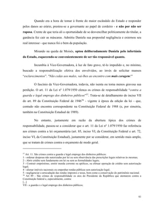 81
Quando era a hora de tomar à frente do maior escândalo do Estado e responder
pelos danos ao erário, prestou-se a governante ao papel de cordeiro - e não por não ser
raposa. Crente de que teria ali a oportunidade de se desvencilhar politicamente do titular, a
ganância fez cair as máscaras. Admitiu Daniela sua proposital negligência e externou seu
real interesse - que nunca foi o bem da população.
Mirando na queda de Moisés, optou deliberadamente Daniela pelo infortúnio
do Estado, esquecendo-se convenientemente de ser tão responsável quanto.
Incumbia à Vice-Governadora, à luz de fato grave, tê-lo impedido e, no mínimo,
buscado a responsabilização efetiva dos envolvidos, ao invés de solicitar mansos
“esclarecimentos”. "Não cedas aos males, vai-lhes ao encontro com mais coragem!"
O fascínio da Vice-Governadora, todavia, não isenta ou torna menos gravosa sua
perdição. O art. 11 da Lei nº 1.079/1950 elenca os crimes de responsabilidade “contra a
guarda e legal emprego dos dinheiros públicos”57
. Trata-se de detalhamento do inciso VII
do art. 89 da Constituição Federal de 194658
- vigente à época da edição da lei - que,
contudo não encontra correspondente na Constituição Federal de 1988 (e, por simetria,
também na Constituição Estadual de 1989).
No entanto, justamente em razão da abertura típica dos crimes de
responsabilidade, passou-se a considerar que o art. 11 da Lei nº 1.079/1950 faz referência
aos crimes contra a lei orçamentária (art. 85, inciso VI, da Constituição Federal e art. 72,
inciso VI, da Constituição Estadual), justamente por se considerar, em sentido mais amplo,
que se tratam de crimes contra o orçamento de modo geral.
57
Art. 11. São crimes contra a guarda e legal emprego dos dinheiros públicos:
1 - ordenar despesas não autorizadas por lei ou sem observância das prescrições legais relativas às mesmas;
2 - Abrir crédito sem fundamento em lei ou sem as formalidades legais;
3 - Contrair empréstimo, emitir moeda corrente ou apólices, ou efetuar operação de crédito sem autorização
legal;
4 - alienar imóveis nacionais ou empenhar rendas públicas sem autorização legal;
5 - negligenciar a arrecadação das rendas impostos e taxas, bem como a conservação do patrimônio nacional.
58
Art 89 - São crimes de responsabilidade os atos do Presidente da República que atentarem contra a
Constituição federal e, especialmente, contra:
[...]
VII - a guarda e o legal emprego dos dinheiros públicos;
 