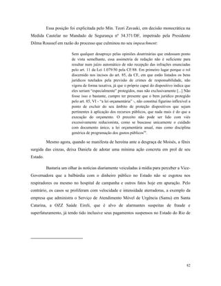 82
Essa posição foi explicitada pelo Min. Teori Zavaski, em decisão monocrática na
Medida Cautelar no Mandado de Segurança nº 34.371/DF, impetrado pela Presidente
Dilma Roussef em razão do processo que culminou no seu impeachment:
Sem qualquer desapreço pelas opiniões doutrinárias que endossam ponto
de vista semelhante, essa assimetria de redação não é suficiente para
resultar num juízo automático de não recepção das infrações enunciadas
pelo art. 11 da Lei 1.079/50 pela CF/88. Em primeiro lugar porque o rol
discernido nos incisos do art. 85, da CF, em que estão listados os bens
jurídicos tutelados pela previsão de crimes de responsabilidade, não
vigora de forma taxativa, já que o próprio caput do dispositivo indica que
eles seriam “especialmente” protegidos, mas não exclusivamente [...] Não
fosse isso o bastante, cumpre ter presente que o bem jurídico protegido
pelo art. 85, VI - “a lei orçamentária” -, não constitui figurino inflexível a
ponto de excluir do seu âmbito de proteção dispositivos que sejam
pertinentes à aplicação dos recursos públicos, que nada mais é do que a
execução do orçamento. O preceito não pode ser lido com viés
excessivamente reducionista, como se buscasse unicamente o cuidado
com documento único, a lei orçamentária anual, mas como disciplina
genérica de programação dos gastos públicos59
.
Mesmo agora, quando se manifesta de heroína ante a desgraça de Moisés, a fênix
surgida das cinzas, deixa Daniela de adotar uma mínima ação concreta em prol de seu
Estado.
Bastaria um olhar às notícias diariamente veiculadas à mídia para perceber a Vice-
Governadora que a balbúrdia com o dinheiro público no Estado não se esgotou nos
respiradores ou mesmo no hospital de campanha e outros fatos hoje em apuração. Pelo
contrário, os casos se proliferam com velocidade e intensidade aterradoras, a exemplo da
empresa que administra o Serviço de Atendimento Móvel de Urgência (Samu) em Santa
Catarina, a OZZ Saúde Eireli, que é alvo de alarmantes suspeitas de fraude e
superfaturamento, já tendo tido inclusive seus pagamentos suspensos no Estado do Rio de
 