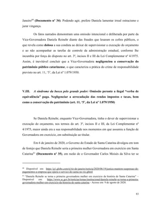 83
Janeiro60
(Documento nº 34). Podendo agir, prefere Daniela lamentar irreal ostracismo e
jurar vingança.
Os fatos narrados demonstram uma omissão intencional e deliberada por parte da
Vice-Governadora Daniela Reinehr diante das fraudes que lesaram os cofres públicos, o
que revela como dolosa a sua conduta ao deixar de supervisionar a execução do orçamento
e ao não acompanhar as tarefas de controle da administração estadual, conforme lhe
incumbia por força do disposto no art. 3º, incisos II e III da Lei Complementar nº 4/1975.
Assim, é inevitável concluir que a Vice-Governadora negligenciou a conservação do
patrimônio público catarinense, o que caracteriza a prática do crime de responsabilidade
previsto no art. 11, ‘5’, da Lei nº 1.079/1950.
V.III. A síndrome da busca pelo grande poder: Omissão perante a ilegal “verba de
equivalência” paga. Negligenciar a arrecadação das rendas impostos e taxas, bem
como a conservação do patrimônio (art. 11, ‘5’, da Lei nº 1.079/1950)
Se Daniela Reinehr, enquanto Vice-Governadora, tinha o dever de supervisionar a
execução do orçamento, nos termos do art. 3º, incisos II e III, da Lei Complementar nº
4/1975, maior ainda era a sua responsabilidade nos momentos em que assumiu a função de
Governadora em exercício, em substituição ao titular.
Em 6 de janeiro de 2020, o Governo do Estado de Santa Catarina divulgou em tom
de festejo que Daniela Reinehr seria a primeira mulher Governadora em exercício em Santa
Catarina61
(Documento nº 35), em razão de o Governador Carlos Moisés da Silva ter se
60
Disponível em: https://g1.globo.com/rj/rio-de-janeiro/noticia/2020/06/19/justica-mantem-suspensao-de-
pagamentos-a-empresa-que-opera-o-servico-do-samu-no-rio.ghtml
61
“Daniela Reinehr se torna a primeira governadora mulher em exercício da história de Santa Catarina” –
Disponível em: https://www.sc.gov.br/noticias/temas/institucional/daniela-reinehr-se-torna-a-primeira-
governadora-mulher-em-exercicio-da-historia-de-santa-catarina - Acesso em: 9 de agosto de 2020.
 