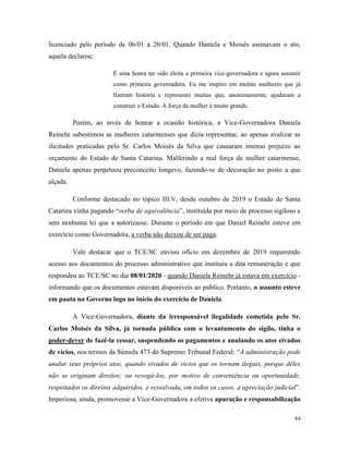 84
licenciado pelo período de 06/01 a 20/01. Quando Daniela e Moisés assinavam o ato,
aquela declarou:
É uma honra ter sido eleita a primeira vice-governadora e agora assumir
como primeira governadora. Eu me inspiro em muitas mulheres que já
fizeram história e represento muitas que, anonimamente, ajudaram a
construir o Estado. A força da mulher é muito grande.
Porém, ao invés de honrar a ocasião histórica, a Vice-Governadora Daniela
Reinehr subestimou as mulheres catarinenses que dizia representar, ao apenas avalizar as
ilicitudes praticadas pelo Sr. Carlos Moisés da Silva que causaram imenso prejuízo ao
orçamento do Estado de Santa Catarina. Malferindo a real força da mulher catarinense,
Daniela apenas perpetuou preconceito longevo, fazendo-se de decoração no posto a que
alçada.
Conforme destacado no tópico III.V, desde outubro de 2019 o Estado de Santa
Catarina vinha pagando “verba de equivalência”, instituída por meio de processo sigiloso e
sem nenhuma lei que a autorizasse. Durante o período em que Daniel Reinehr esteve em
exercício como Governadora, a verba não deixou de ser paga.
Vale destacar que o TCE/SC enviou ofício em dezembro de 2019 requerendo
acesso aos documentos do processo administrativo que instituiu a dita remuneração e que
respondeu ao TCE/SC no dia 08/01/2020 - quando Daniela Reinehr já estava em exercício -
informando que os documentos estavam disponíveis ao público. Portanto, o assunto esteve
em pauta no Governo logo no início do exercício de Daniela.
A Vice-Governadora, diante da irresponsável ilegalidade cometida pelo Sr.
Carlos Moisés da Silva, já tornada pública com o levantamento do sigilo, tinha o
poder-dever de fazê-la cessar, suspendendo os pagamentos e anulando os atos eivados
de vícios, nos termos da Súmula 473 do Supremo Tribunal Federal: “A administração pode
anular seus próprios atos, quando eivados de vícios que os tornam ilegais, porque dêles
não se originam direitos; ou revogá-los, por motivo de conveniência ou oportunidade,
respeitados os direitos adquiridos, e ressalvada, em todos os casos, a apreciação judicial”.
Imperiosa, ainda, promovesse a Vice-Governadora a efetiva apuração e responsabilização
 