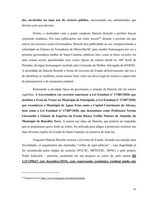 85
dos envolvidos no mau uso do recurso público, sancionando aos subordinados que
feriram com seus deveres.
Porém, o deslumbre com o poder conduziu Daniela Reinehr a preferir buscar
exposição midiática. Em suas publicações nas redes sociais62
durante o período em que
esteve em exercício como Governadora, Daniela deu publicidade ao seu comparecimento a
solenidade na Câmara de Vereadores de Maravilha/SC para receber homenagem por ser a
primeira governadora mulher de Santa Catarina; publicou foto, como se fosse socialite em
uma coluna social, paramentada com vestes típicas da cultura alemã no 106º Kerb de
Piratuba; divulgou homenagem recebida pela Comissão da Mulher Advogada da OAB/SC.
A prioridade de Daniela Reinehr à frente do Governo do Estado definitivamente não era a
de identificar os malfeitos, muito menos fazer valer seu dever legal de exercer a supervisão
do planejamento e do orçamento estadual.
Realizando a atividade típica de governante, a atuação de Daniela não foi menos
supérflua. A Governadora em exercício sancionou a Lei Estadual nº 17.883/2020, que
instituiu a Festa do Trator no Município de Irineópolis, a Lei Estadual nº 17.887/2020,
que reconheceu o Município de Águas Frias como a Capital Catarinense do Abraço,
bem como a Lei Estadual nº 17.887/2020, que denominou como Professora Norma
Giovanella o Ginásio de Esportes da Escola Básica Teófilo Nolasco de Almeida, do
Município de Benedito Novo. A caneta nas mãos de Daniela, que poderia ter impedido
que se perpetuasse grave lesão ao erário, foi utilizada para afagos a potenciais eleitores nas
mais diversas regiões do Estado de Santa Catarina, na tentativa de iludi-los.
Enquanto Daniela Reinehr exerceu o Governo do Estado, focando sua atenção para
frivolidades, os pagamentos das chamadas “verbas de equivalências” - cuja ilegalidade já
foi reconhecida pelos órgãos de controle (TCE/SC, MPTCESC, MPSC) e pelo próprio
Poder Judiciário - persistia, resultando em um prejuízo ao erário de, pelo menos R$
2.317.090,67 (até dezembro/2019), com repercussão econômica residual ainda não
62
Disponível em: https://www.instagram.com/danielareinehr
 