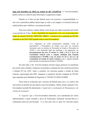86
paga (até dezembro de 2019) na ordem de R$ 7.116.857,44. A Vice-Governadora,
porém, omitiu-se e nada fez para interromper os pagamentos ilegais.
Durante os 14 dias em que Daniela esteve em exercício, a responsabilidade e o
zelo com o patrimônio público deram lugar ao culto a sua imagem e à insaciável busca de
capital político para viabilizar o seu projeto de poder.
Feito esse contexto, cumpre afastar o mito de que sua culpa na questão está restrita
a esse período de 14 dias. É que a ilegalidade dos pagamentos veio a ser escancarada pelos
órgãos de controle (TCE/SC, MPTCESC, MPSC) – e inclusive foi a conclusão do TCE/SC
emanada no dia 20/01/2020 (quando atuava como Governadora):
3.2.1. Pagamento de verba remuneratória intitulada "verba de
equivalência" a Procuradores do Estado, com base em isonomia
inexistente entre as carreiras de Procurador do Estado e Procurador da
ALESC e sem disposição legal que justifique o seu pagamento, em
descumprimento dos arts. 37, incisos X e XIII, e 39, § 1° e§ 4°, da
Constituição Federal (com a redação atribuída pela Emenda
Constitucional nº 19/1998) e arts. 23, inciso VI, 23-A e 26, § 1°, da
Constituição do Estado de Santa Catarina (com a redação atribuída
pela Emenda à Constituição do Estado nº 38/2004).
De outro lado, a Sra. Vice-Governadora até hoje sequer gestionou ou manifestou
por escrito como contrária e tampouco recomendou a anulação dos atos conforme preconiza
a Súmula 473 do e.STF. Antes o contrário: foi conivente quando o Estado de Santa
Catarina, representado pela PGE, impugnou a respeitável decisão colegiada do TCE/SC
(que suspendeu pelo Mandado de Segurança n.º 5016407-55.2020.8.24.0000!
Nisso torna-se exuberante que o descaso de Daniela para com a res publica não
está restrito ao período em que figurou como Governadora. Afinal, mesmo enquanto Vice-
Governadora incumbe-lhe diariamente a “supervisão e coordenação do Planejamento e do
sistema de orçamento”.
A “cegueira” que a Vice-Governadora demonstra, caso reproduzida por outros
administradores a quem incumbe o dever de fiscalização, facilmente acarretar-lhes-ia a
condenação penal por prevaricação. E os atos para com os quais foi conivente jamais
 