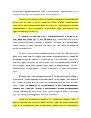 87
poderiam perdurar por tanto tempo em outros Estados brasileiros – e principalmente não de
forma tão escancarada, amadora e humilhante para os catarinenses.
Cabível rememorar que o episódio do hospital de campanha de Itajaí demonstra o
que se espera da figura de um Vice-Governador. Àquela ocasião, Daniela constatou
irregularidades no orçamento da obra, denunciou-a, pediu seu cancelamento e recomendou
o modelo federal – e frisa-se que tudo o fez por iniciativa própria, sem provocação dos
órgãos de controle ou dos cidadãos.
O contraste entre sua atuação torna mais comprometedor o fato de que até
hoje a Vice-Governadora nada faz para fiscalizar e frear – por mais que não lhe sejam
menos responsabilidade que os hospitais de campanha. Novamente, se os administradores
médios atuassem de forma semelhante, não tardaria para que fossem condenados por
prevaricação e exonerados.
De fato, a contemporânea relutância acatar às conclusões dos órgãos de controle
denota como para a Vice-Governadora interesses escusos preponderam sobre a saúde das
finanças catarinenses. Por tudo isso é possível encerrar o mito epigrafado e afirmar que,
ainda que a Vice-Governadora não tivesse atuado como Governadora durante aqueles 14
dias de janeiro, ainda assim subsistiria grave crime de responsabilidade, eis que é
inadmissível que até hoje permita (e defenda) a perpetuação de verbas manifestamente
ilegais.
Todo esse contexto demonstra que a omissão de Daniela não é acaso; é método. A
forma como a Vice-Governadora tentou se desvencilhar do Governador Carlos Moisés da
Silva quando este passou a ser alvo público de questionamentos ("não somos mais uma
dupla”, afirmou ela), mostra que ela não tem interesse em fazer cessar as ilegalidades
cometidas pelo titular, pois vislumbra a possibilidade de assumir definitivamente o
Governo com sua queda. Em verdade, Daniela tudo vê, mas prefere deixar “o circo pegar
fogo”, sem saber que também pode ser consumida pelo mesmo.
Aqui se nota um dos maiores dilemas da Lei Complementar Estadual n.º 04/75. O
dever de fiscalização que incumbe ao Vice-Governador colide com uma peculiaridade do
cargo: se as irregularidades fiscais se proliferarem, podem acarretar na derrubada do
 
