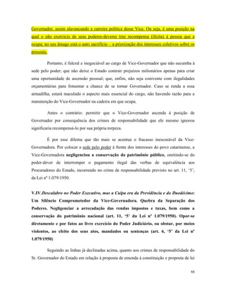 88
Governador, assim alavancando a carreira política desse Vice. Ou seja, é uma posição na
qual o não exercício de seus poderes-deveres traz recompensa (ilícita) à pessoa que a
ocupa; no seu âmago está o auto sacrifício – a priorização dos interesses coletivos sobre os
pessoais.
Portanto, é fulcral e inegociável ao cargo de Vice-Governador que não sucumba à
sede pelo poder; que não deixe o Estado contrair prejuízos milionários apenas para criar
uma oportunidade de ascensão pessoal; que, enfim, não seja conivente com ilegalidades
orçamentárias para fomentar a chance de se tornar Governador. Caso se renda a essa
armadilha, estará maculado o aspecto mais essencial do cargo, não havendo razão para a
manutenção do Vice-Governador na cadeira em que ocupa.
Antes o contrário: permitir que o Vice-Governador ascenda à posição de
Governador por consequência dos crimes de responsabilidade que ele mesmo ignorou
significaria recompensá-lo por sua própria torpeza.
É por esse dilema que tão mais se acentua o fracasso inescusável da Vice-
Governadora. Por colocar a sede pelo poder à frente dos interesses do povo catarinense, a
Vice-Governadora negligenciou a conservação do patrimônio público, omitindo-se do
poder-dever de interromper o pagamento ilegal das verbas de equivalência aos
Procuradores do Estado, incorrendo no crime de responsabilidade previsto no art. 11, ‘5’,
da Lei nº 1.079/1950.
V.IV.Descalabro no Poder Executivo, mas a Culpa era da Previdência e do Duodécimo:
Um Silêncio Comprometedor da Vice-Governadora. Quebra da Separação dos
Poderes. Negligenciar a arrecadação das rendas impostos e taxas, bem como a
conservação do patrimônio nacional (art. 11, ‘5’ da Lei nº 1.079/1950). Opor-se
diretamente e por fatos ao livre exercício do Poder Judiciário, ou obstar, por meios
violentos, ao efeito dos seus atos, mandados ou sentenças (art. 6, ‘5’ da Lei nº
1.079/1950)
Seguindo as linhas já declinadas acima, quanto aos crimes de responsabilidade do
Sr. Governador do Estado em relação à proposta de emenda à constituição e proposta de lei
 