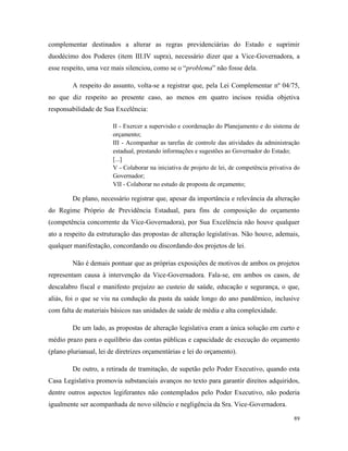 89
complementar destinados a alterar as regras previdenciárias do Estado e suprimir
duodécimo dos Poderes (item III.IV supra), necessário dizer que a Vice-Governadora, a
esse respeito, uma vez mais silenciou, como se o “problema” não fosse dela.
A respeito do assunto, volta-se a registrar que, pela Lei Complementar nº 04/75,
no que diz respeito ao presente caso, ao menos em quatro incisos residia objetiva
responsabilidade de Sua Excelência:
II - Exercer a supervisão e coordenação do Planejamento e do sistema de
orçamento;
III - Acompanhar as tarefas de controle das atividades da administração
estadual, prestando informações e sugestões ao Governador do Estado;
[...]
V - Colaborar na iniciativa de projeto de lei, de competência privativa do
Governador;
VII - Colaborar no estudo de proposta de orçamento;
De plano, necessário registrar que, apesar da importância e relevância da alteração
do Regime Próprio de Previdência Estadual, para fins de composição do orçamento
(competência concorrente da Vice-Governadora), por Sua Excelência não houve qualquer
ato a respeito da estruturação das propostas de alteração legislativas. Não houve, ademais,
qualquer manifestação, concordando ou discordando dos projetos de lei.
Não é demais pontuar que as próprias exposições de motivos de ambos os projetos
representam causa à intervenção da Vice-Governadora. Fala-se, em ambos os casos, de
descalabro fiscal e manifesto prejuízo ao custeio de saúde, educação e segurança, o que,
aliás, foi o que se viu na condução da pasta da saúde longo do ano pandêmico, inclusive
com falta de materiais básicos nas unidades de saúde de média e alta complexidade.
De um lado, as propostas de alteração legislativa eram a única solução em curto e
médio prazo para o equilíbrio das contas públicas e capacidade de execução do orçamento
(plano plurianual, lei de diretrizes orçamentárias e lei do orçamento).
De outro, a retirada de tramitação, de supetão pelo Poder Executivo, quando esta
Casa Legislativa promovia substanciais avanços no texto para garantir direitos adquiridos,
dentre outros aspectos legiferantes não contemplados pelo Poder Executivo, não poderia
igualmente ser acompanhada de novo silêncio e negligência da Sra. Vice-Governadora.
 