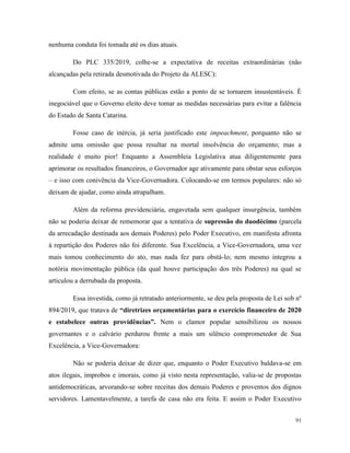 91
nenhuma conduta foi tomada até os dias atuais.
Do PLC 335/2019, colhe-se a expectativa de receitas extraordinárias (não
alcançadas pela retirada desmotivada do Projeto da ALESC):
Com efeito, se as contas públicas estão a ponto de se tornarem insustentáveis. É
inegociável que o Governo eleito deve tomar as medidas necessárias para evitar a falência
do Estado de Santa Catarina.
Fosse caso de inércia, já seria justificado este impeachment, porquanto não se
admite uma omissão que possa resultar na mortal insolvência do orçamento; mas a
realidade é muito pior! Enquanto a Assembleia Legislativa atua diligentemente para
aprimorar os resultados financeiros, o Governador age ativamente para obstar seus esforços
– e isso com conivência da Vice-Governadora. Colocando-se em termos populares: não só
deixam de ajudar, como ainda atrapalham.
Além da reforma previdenciária, engavetada sem qualquer insurgência, também
não se poderia deixar de rememorar que a tentativa de supressão do duodécimo (parcela
da arrecadação destinada aos demais Poderes) pelo Poder Executivo, em manifesta afronta
à repartição dos Poderes não foi diferente. Sua Excelência, a Vice-Governadora, uma vez
mais tomou conhecimento do ato, mas nada fez para obstá-lo; nem mesmo integrou a
notória movimentação pública (da qual houve participação dos três Poderes) na qual se
articulou a derrubada da proposta.
Essa investida, como já retratado anteriormente, se deu pela proposta de Lei sob nº
894/2019, que tratava de “diretrizes orçamentárias para o exercício financeiro de 2020
e estabelece outras providências”. Nem o clamor popular sensibilizou os nossos
governantes e o calvário perdurou frente a mais um silêncio comprometedor de Sua
Excelência, a Vice-Governadora:
Não se poderia deixar de dizer que, enquanto o Poder Executivo baldava-se em
atos ilegais, ímprobos e imorais, como já visto nesta representação, valia-se de propostas
antidemocráticas, arvorando-se sobre receitas dos demais Poderes e proventos dos dignos
servidores. Lamentavelmente, a tarefa de casa não era feita. E assim o Poder Executivo
 