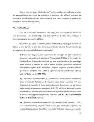93
Ante ao exposto, deve a Excelentíssima Vice-Governadora ser condenada ao crime
de responsabilidade, decorrente da negligência e comprometedor silêncio a respeito da
reforma da previdência (e retirada sem motivação), bem como a respeito da proposta de
redução do duodécimo dos Poderes.
VI. CONCLUSÃO
“Tudo tem o seu tempo determinado, e há tempo para todo o propósito debaixo do
céu” (Eclesiastes 3). Se há um tempo para todo o propósito e toda a obra, é chegado o
tempo de derrubar para, então, edificar.
Na denúncia que agora se arremata, restou comprovada a prática pelo Governador
Carlos Moisés da Silva e pela Vice-Governadora Daniela Cristina Reinehr Koelzer de
graves crimes de responsabilidade, assim sintetizados:
(i) Ciente das irregularidades no processo de aquisição dos 200 respiradores
fantasmas e da ausência de garantias à Administração Pública, o Governador do
Estado ordenou despesa não autorizada por lei e sem observância das prescrições
legais relativas às mesmas, ao anuir e mesmo planejar o deliberado pagamento
antecipado do importe de R$ 33 milhões à empresa Veigamed, quando já se sabia
que esta não cumpriria com a oferta e o processo revelava nítido risco e fraude
(art. 11, ‘1’, da Lei n. 1.079/1950);
(ii) Consciente e voluntariamente, o Governador do Estado prestou informações
falsas à Comissão Parlamentar de Inquérito desta Casa Legislativa (CPI dos
Respiradores), mentindo de forma deliberada acerca do momento em que tomou
conhecimento do pagamento antecipado de R$ 33 milhões à Veigamed, quando
comprovado ter o mesmo anuído com a concretização do dispêndio, estando ciente
do processo de compra dos respiradores fantasmas (art. 47, § 4º, da Constituição
do Estado de Santa Catarina);
(iii) Destinando crédito extraordinário de R$ 100 milhões para o combate à Covid-
19 e simultaneamente lançando edital viciado para instalação e operação de
hospital de campanha em Itajaí/SC, o Governador do Estado ordenou despesas não
 