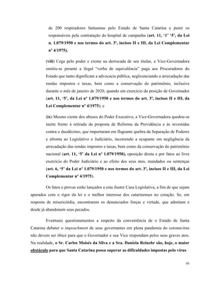 95
de 200 respiradores fantasmas pelo Estado de Santa Catarina e punir os
responsáveis pela contratação do hospital de campanha (art. 11, ‘1’ ‘5’, da Lei
n. 1.079/1950 e nos termos do art. 3º, incisos II e III, da Lei Complementar
nº 4/1975).
(viii) Cega pelo poder e crente na derrocada de seu titular, a Vice-Governadora
omitiu-se perante a ilegal “verba de equivalência” paga aos Procuradores do
Estado que tanto dignificam a advocacia pública, neglicenciando a arrecadação das
rendas impostos e taxas, bem como a conservação do patrimônio, inclusive
durante o mês de janeiro de 2020, quando em exercício da posição de Governador
(art. 11, ‘5’, da Lei nº 1.079/1950 e nos termos do art. 3º, incisos II e III, da
Lei Complementar nº 4/1975); e
(ix) Mesmo ciente dos abusos do Poder Executivo, a Vice-Governadora quedou-se
inerte frente à retirada da proposta de Reforma da Previdência e às investidas
contra o duodécimo, que importaram em flagrante quebra da Separação de Poderes
e afronta ao Legislativo e Judiciário, incorrendo a ocupante em negligência da
arrecadação das rendas impostos e taxas, bem como da conservação do patrimônio
nacional (art. 11, ‘5’ da Lei nº 1.079/1950), oposição direta e por fatos ao livre
exercício do Poder Judiciário e ao efeito dos seus atos, mandados ou sentenças
(art. 6, ‘5’ da Lei nº 1.079/1950 e nos termos do art. 3º, incisos II e III, da Lei
Complementar nº 4/1975).
Os fatos e provas estão lançados a esta ilustre Casa Legislativa, a fim de que sejam
apurados com o rigor da lei e o melhor interesse dos catarinenses no coração. Se, em
resposta de misericórdia, encontrarem os denunciados forças e virtude, que admitam e
desde já abandonem seus pecados.
Eventuais questionamentos a respeito da conveniência de o Estado de Santa
Catarina debater o impeachment de seus governantes em plena pandemia do coronavírus
não devem ser óbice para que o Governador e sua Vice respondam pelos seus graves atos.
Na realidade, o Sr. Carlos Moisés da Silva e a Sra. Daniela Reinehr são, hoje, o maior
obstáculo para que Santa Catarina possa superar as dificuldades impostas pelo vírus.
 