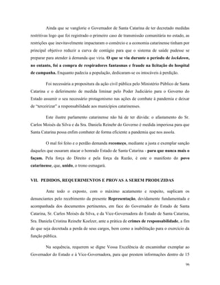 96
Ainda que se vanglorie o Governador de Santa Catarina de ter decretado medidas
restritivas logo que foi registrado o primeiro caso de transmissão comunitária no estado, as
restrições que inevitavelmente impactaram o comércio e a economia catarinense tinham por
principal objetivo reduzir a curva de contágio para que o sistema de saúde pudesse se
preparar para atender à demanda que viria. O que se viu durante o período de lockdown,
no entanto, foi a compra de respiradores fantasmas e fraude na licitação do hospital
de campanha. Enquanto padecia a população, dedicaram-se os intocáveis à perdição.
Foi necessária a propositura da ação civil pública pelo Ministério Público de Santa
Catarina e o deferimento de medida liminar pelo Poder Judiciário para o Governo do
Estado assumir o seu necessário protagonismo nas ações de combate à pandemia e deixar
de “terceirizar” a responsabilidade aos municípios catarinenses.
Este ilustre parlamento catarinense não há de ter dúvida: o afastamento do Sr.
Carlos Moisés da Silva e da Sra. Daniela Reinehr do Governo é medida imperiosa para que
Santa Catarina possa enfim combater de forma eficiente a pandemia que nos assola.
O mal foi feito e o perdão demanda recomeço, mediante a justa e exemplar sanção
daqueles que ousaram atacar o honrado Estado de Santa Catarina - para que nunca mais o
façam. Pela força do Direito e pela força da Razão, é este o manifesto do povo
catarinense, que, unido, o trono esmagará.
VII. PEDIDOS, REQUERIMENTOS E PROVAS A SEREM PRODUZIDAS
Ante todo o exposto, com o máximo acatamento e respeito, suplicam os
denunciantes pelo recebimento da presente Representação, devidamente fundamentada e
acompanhada dos documentos pertinentes, em face do Governador do Estado de Santa
Catarina, Sr. Carlos Moisés da Silva, e da Vice-Governadora do Estado de Santa Catarina,
Sra. Daniela Cristina Reinehr Koelzer, ante a prática de crimes de responsabilidade, a fim
de que seja decretada a perda de seus cargos, bem como a inabilitação para o exercício da
função pública.
Na sequência, requerem se digne Vossa Excelência de encaminhar exemplar ao
Governador do Estado e à Vice-Governadora, para que prestem informações dentro de 15
 