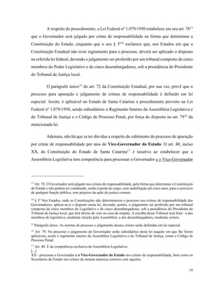 10
A respeito do procedimento, a Lei Federal nº 1.079/1950 estabelece em seu art. 7813
que o Governador será julgado por crime de responsabilidade na forma que determinar a
Constituição do Estado, enquanto que o seu § 3º14
esclarece que, nos Estados em que a
Constituição Estadual não tiver regramento para o processo, deverá ser aplicado o disposto
na referida lei federal, devendo o julgamento ser proferido por um tribunal composto de cinco
membros do Poder Legislativo e de cinco desembargadores, sob a presidência do Presidente
do Tribunal de Justiça local.
O parágrafo único15
do art. 72 da Constituição Estadual, por sua vez, prevê que o
processo para apuração e julgamento de crimes de responsabilidade é definido em lei
especial. Assim, é aplicável no Estado de Santa Catarina o procedimento previsto na Lei
Federal nº 1.079/1950, sendo subsidiários o Regimento Interno da Assembleia Legislativa e
do Tribunal de Justiça e o Código de Processo Penal, por força do disposto no art. 7916
da
mencionada lei.
Ademais, não há que se ter dúvidas a respeito do cabimento do processo de apuração
por crime de responsabilidade por atos do Vice-Governador do Estado. O art. 40, inciso
XX, da Constituição do Estado de Santa Catarina17
é taxativo ao estabelecer que a
Assembleia Legislativa tem competência para processar o Governador e o Vice-Governador
13
Art. 78. O Governador será julgado nos crimes de responsabilidade, pela forma que determinar a Constituição
do Estado e não poderá ser condenado, senão à perda do cargo, com inabilitação até cinco anos, para o exercício
de qualquer função pública, sem prejuízo da ação da justiça comum.
14
§ 3º Nos Estados, onde as Constituições não determinarem o processo nos crimes de responsabilidade dos
Governadores, aplicar-se-á o disposto nesta lei, devendo, porém, o julgamento ser proferido por um tribunal
composto de cinco membros do Legislativo e de cinco desembargadores, sob a presidência do Presidente do
Tribunal de Justiça local, que terá direito de voto no caso de empate. A escolha desse Tribunal será feita - a dos
membros do legislativo, mediante eleição pela Assembléia: a dos desembargadores, mediante sorteio.
15
Parágrafo único. As normas de processo e julgamento desses crimes serão definidas em lei especial.
16
Art. 79. No processo e julgamento do Governador serão subsidiários desta lei naquilo em que lhe forem
aplicáveis, assim o regimento interno da Assembléia Legislativa e do Tribunal de Justiça, como o Código de
Processo Penal.
17
Art. 40. É da competência exclusiva da Assembleia Legislativa:
[...]
XX - processar o Governador e o Vice-Governador do Estado nos crimes de responsabilidade, bem como os
Secretários de Estado nos crimes da mesma natureza conexos com aqueles;
 