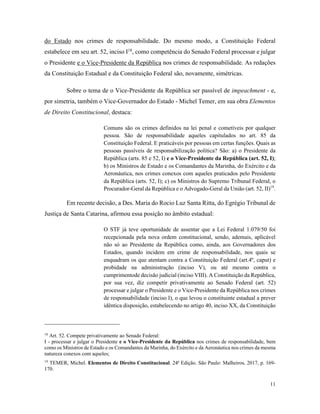 11
do Estado nos crimes de responsabilidade. Do mesmo modo, a Constituição Federal
estabelece em seu art. 52, inciso I18
, como competência do Senado Federal processar e julgar
o Presidente e o Vice-Presidente da República nos crimes de responsabilidade. As redações
da Constituição Estadual e da Constituição Federal são, novamente, simétricas.
Sobre o tema de o Vice-Presidente da República ser passível de impeachment - e,
por simetria, também o Vice-Governador do Estado - Michel Temer, em sua obra Elementos
de Direito Constitucional, destaca:
Comuns são os crimes definidos na lei penal e cometíveis por qualquer
pessoa. São de responsabilidade aqueles capitulados no art. 85 da
Constituição Federal. E praticáveis por pessoas em certas funções. Quais as
pessoas passíveis de responsabilização política? São: a) o Presidente da
República (arts. 85 e 52, I) e o Vice-Presidente da República (art. 52, I);
b) os Ministros de Estado e os Comandantes da Marinha, do Exército e da
Aeronáutica, nos crimes conexos com aqueles praticados pelo Presidente
da República (arts. 52, I); c) os Ministros do Supremo Tribunal Federal, o
Procurador-Geral da República e o Advogado-Geral da União (art. 52, II)19
.
Em recente decisão, a Des. Maria do Rocio Luz Santa Ritta, do Egrégio Tribunal de
Justiça de Santa Catarina, afirmou essa posição no âmbito estadual:
O STF já teve oportunidade de assentar que a Lei Federal 1.079/50 foi
recepcionada pela nova ordem constitucional, sendo, ademais, aplicável
não só ao Presidente da República como, ainda, aos Governadores dos
Estados, quando incidem em crime de responsabilidade, nos quais se
enquadram os que atentam contra a Constituição Federal (art.4º, caput) e
probidade na administração (inciso V), ou até mesmo contra o
cumprimentode decisão judicial (inciso VIII). A Constituição da República,
por sua vez, diz competir privativamente ao Senado Federal (art. 52)
processar e julgar o Presidente e o Vice-Presidente da República nos crimes
de responsabilidade (inciso I), o que levou o constituinte estadual a prever
idêntica disposição, estabelecendo no artigo 40, inciso XX, da Constituição
18
Art. 52. Compete privativamente ao Senado Federal:
I - processar e julgar o Presidente e o Vice-Presidente da República nos crimes de responsabilidade, bem
como os Ministros de Estado e os Comandantes da Marinha, do Exército e da Aeronáutica nos crimes da mesma
natureza conexos com aqueles;
19
TEMER, Michel. Elementos de Direito Constitucional. 24ª Edição. São Paulo: Malheiros, 2017, p. 169-
170.
 