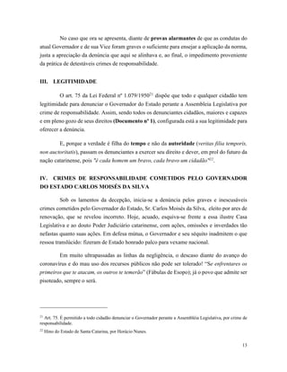 13
No caso que ora se apresenta, diante de provas alarmantes de que as condutas do
atual Governador e de sua Vice foram graves o suficiente para ensejar a aplicação da norma,
justa a apreciação da denúncia que aqui se alinhava e, ao final, o impedimento proveniente
da prática de detestáveis crimes de responsabilidade.
III. LEGITIMIDADE
O art. 75 da Lei Federal nº 1.079/195021
dispõe que todo e qualquer cidadão tem
legitimidade para denunciar o Governador do Estado perante a Assembleia Legislativa por
crime de responsabilidade. Assim, sendo todos os denunciantes cidadãos, maiores e capazes
e em pleno gozo de seus direitos (Documento nº 1), configurada está a sua legitimidade para
oferecer a denúncia.
E, porque a verdade é filha do tempo e não da autoridade (veritas filia temporis,
non auctoritatis), passam os denunciantes a exercer seu direito e dever, em prol do futuro da
nação catarinense, pois "é cada homem um bravo, cada bravo um cidadão"22
.
IV. CRIMES DE RESPONSABILIDADE COMETIDOS PELO GOVERNADOR
DO ESTADO CARLOS MOISÉS DA SILVA
Sob os lamentos da decepção, inicia-se a denúncia pelos graves e inescusáveis
crimes cometidos pelo Governador do Estado, Sr. Carlos Moisés da Silva, eleito por ares de
renovação, que se revelou incorreto. Hoje, acuado, esquiva-se frente a essa ilustre Casa
Legislativa e ao douto Poder Judiciário catarinense, com ações, omissões e inverdades tão
nefastas quanto suas ações. Em defesa mútua, o Governador e seu séquito inadmitem o que
ressoa translúcido: fizeram de Estado honrado palco para vexame nacional.
Em muito ultrapassadas as linhas da negligência, o descaso diante do avanço do
coronavírus e do mau uso dos recursos públicos não pode ser tolerado! “Se enfrentares os
primeiros que te atacam, os outros te temerão” (Fábulas de Esopo); já o povo que admite ser
pisoteado, sempre o será.
21
Art. 75. É permitido a todo cidadão denunciar o Governador perante a Assembléia Legislativa, por crime de
responsabilidade.
22
Hino do Estado de Santa Catarina, por Horácio Nunes.
 
