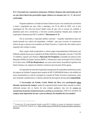 14
IV.I. O pesadelo dos respiradores fantasmas: Ordenar despesas não autorizadas por lei
ou sem observância das prescrições legais relativas às mesmas (art. 11, ‘1’, da Lei nº
1.079/1950)
Enquanto adentrava o Estado de Santa Catarina na pior crise sanitária de sua história
e temia a população por suas vidas e empregos, em 28 de abril de 2020, veio à tona
reportagem do The Intercept Brasil dando conta de que, sob as escusas do combate à
pandemia pelo novo coronavírus, o Governo aceitara propostas forjadas para compra de
respiradores fantasmas por R$ 33 milhões23
(Documento nº 2).
Fez-se necessária a exposição pública nacional - vergonha imperdoável para um
estado baseado nos valores da integridade e trabalho - para que tivessem os catarinenses
ciência do que se passava nos meandros do Poder Executivo. A partir daí, não cederá o povo
enquanto não corrigir os males.
Hoje, sequer ainda recuperados os valores pagos antecipadamente (felizmente, por
brilhante atuação do parquet e grandeza do Poder Judiciário, bloqueados cerca de 1/3 dos R$
33 milhões), seguem com firmeza a Operação O2 (Oxigênio), comunhão de esforços entre
Ministério Público de Santa Catarina (MPSC), Tribunal de Contas do Estado (TCE) e Polícia
Civil, bem como a CPI dos Respiradores, em curso nesta ilustre Assembleia Legislativa de
Santa Catarina e às vésperas do relatório conclusivo previsto para 20 de agosto.
Em apuração da inaceitável aquisição emergencial de respiradores pulmonares junto
da empresa de fachada Veigamed pelo importe de R$ 33.000.000,00 (trinta e três milhões de
reais), desmantelou-se rede de corrupção no coração do Poder Executivo catarinense, cujos
atos, beirando o amadorismo e o ridículo, partiam do pressuposto da mais plena impunidade.
O Governador do Estado, Carlos Moisés da Silva, teve participação ativa
durante o processo de compra, sendo ele responsável pelo imenso dano causado ao erário,
sobretudo porque não se tratava de uma compra qualquer, mas sim da compra de
equipamento hospitalar fundamental para o combate ao coronavírus. Tratava-se, portanto, da
compra mais importante do ano e, provavelmente, do mandato do Governador!
23
“Coronavírus: SC aceita propostas forjadas e gasta R$ 33 milhões na compra de respiradores fantasmas”:
Acesso em 06/08/2020. Disponível em: https://theintercept.com/2020/04/28/sc-proposta-forjada-respiradores-
fantasmas/
 