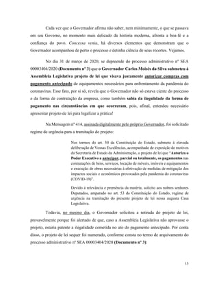15
Cada vez que o Governador afirma não saber, nem minimamente, o que se passava
em seu Governo, no momento mais delicado da história moderna, afronta a boa-fé e a
confiança do povo. Concessa venia, há diversos elementos que demonstram que o
Governador acompanhou de perto o processo e detinha ciência de seus recortes. Vejamos.
No dia 31 de março de 2020, se depreende do processo administrativo nº SEA
00003404/2020 (Documento nº 3) que o Governador Carlos Moisés da Silva submeteu à
Assembleia Legislativa projeto de lei que visava justamente autorizar compras com
pagamento antecipado de equipamentos necessários para enfrentamento da pandemia do
coronavírus. Esse fato, por si só, revela que o Governador não só estava ciente do processo
e da forma de contratação da empresa, como também sabia da ilegalidade da forma de
pagamento nas circunstâncias em que ocorreram, pois, afinal, entendeu necessário
apresentar projeto de lei para legalizar a prática!
Na Mensagem nº 414, assinada digitalmente pelo próprio Governador, foi solicitado
regime de urgência para a tramitação do projeto:
Nos termos do art. 50 da Constituição do Estado, submeto à elevada
deliberação de Vossas Excelências, acompanhado de exposição de motivos
da Secretaria de Estado da Administração, o projeto de lei que “Autoriza o
Poder Executivo a antecipar, parcial ou totalmente, os pagamentos nas
contratações de bens, serviços, locação de móveis, imóveis e equipamentos
e execução de obras necessárias à efetivação de medidas de mitigação dos
impactos sociais e econômicos provocados pela pandemia do coronavírus
(COVID-19)”.
Devido à relevância e premência da matéria, solicito aos nobres senhores
Deputados, amparado no art. 53 da Constituição do Estado, regime de
urgência na tramitação do presente projeto de lei nessa augusta Casa
Legislativa.
Todavia, no mesmo dia, o Governador solicitou a retirada do projeto de lei,
provavelmente porque foi alertado de que, caso a Assembleia Legislativa não aprovasse o
projeto, estaria patente a ilegalidade cometida no ato do pagamento antecipado. Por conta
disso, o projeto de lei sequer foi numerado, conforme consta no termo de arquivamento do
processo administrativo nº SEA 00003404/2020 (Documento nº 3):
 