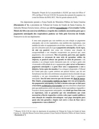 16
Despacho: Projeto de Lei encaminhado à ALESC por meio do Ofício nº
350 e da Msg nº 414, de 31/03/20. No mesmo dia o projeto foi suspenso via
e-mail do Diretor da DIAL/SCC. Não foi gerado número de PL.
Em depoimento perante a Força-Tarefa do Ministério Público de Santa Catarina
(Documento nº 4), o presidente do Tribunal de Contas do Estado de Santa Catarina, Sr.
Adircélio Moraes Ferreira Junior, afirmou que alertou pessoalmente o Governador Carlos
Moisés da Silva em conversa telefônica a respeito das condições necessárias para que o
pagamento antecipado dos respiradores pudesse ser feito pelo Governo do Estado.
Transcreve-se de seu depoimento:
E uma outra pergunta que veio também era com relação ao pagamento
antecipado, não só dos respiradores, mas também dos respiradores, mas
também de todos os equipamentos envolvidos: máscaras, EPIs, enfim. E o
que nós colocamos para ele é que o pagamento antecipado, via de regra,
ele não era possível, mas como nós vivíamos uma situação de
excepcionalidade e em situações excepcionais era possível que, esses
pagamentos, eles ocorressem. Mas era preciso, para isso, que aqueles
pagamentos se cercassem de uma série de garantias: solidez da
empresa, se possível colocar um garante no meio do processo e ele
entendeu e eu coloquei muito claramente para ele: se hoje a gente está
vivenciando a dificuldade de ter o equipamento, pior vai ser se fizermos o
pagamento antecipado e a gente ficar sem o equipamento e sem o
dinheiro. Seria o pior dos mundos. E eu coloquei à disposição o Tribunal
de Contas para que a gente emitisse um parecer técnico, que ele nos
formalizasse isso daí e nós emitiríamos um parecer técnico dizendo em que
condições e em que circunstâncias seria possível fazer o pagamento
antecipado. Isso foi uma conversa que nós tivemos ali, final de março.
Dias depois, o Governador também me ligou com essa preocupação,
dos pagamentos antecipados. Eu falei a mesma coisa que eu falei para
o Secretário, eu falei para o Governador: que nos colocamos a disposição
para que pudéssesmos emitir um parecer técnico que pudesse resguardar o
Executivo desses pagamentos antecipados, mas desde que fosse feito com
as seguranças, com as garantias que nós entendíamos que eram
necessárias a fim de resguardar o erário e não expor o poder público a
uma situação de completa desvantagem: você paga antecipado para
quem não tem garantia e depois você corre o risco de ficar sem o
equipamento e sem o dinheiro24
.
24
Minutos 10:26-12:26 do vídeo do depoimento do presidente do Tribunal de Contas do Estado de Santa
Catarina, Sr. Adircélio Moraes Ferreira Junior, perante a Força-Tarefa do Ministério Público de Santa Catarina
- Documento nº 4.
 
