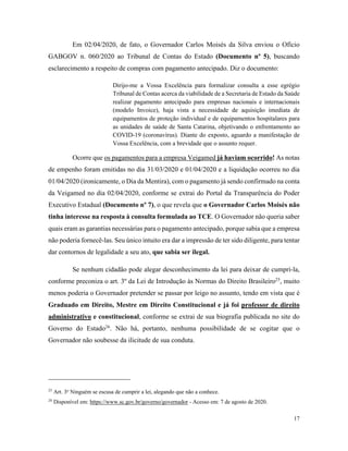 17
Em 02/04/2020, de fato, o Governador Carlos Moisés da Silva enviou o Ofício
GABGOV n. 060/2020 ao Tribunal de Contas do Estado (Documento nº 5), buscando
esclarecimento a respeito de compras com pagamento antecipado. Diz o documento:
Dirijo-me a Vossa Excelência para formalizar consulta a esse egrégio
Tribunal de Contas acerca da viabilidade de a Secretaria de Estado da Saúde
realizar pagamento antecipado para empresas nacionais e internacionais
(modelo Invoice), haja vista a necessidade de aquisição imediata de
equipamentos de proteção individual e de equipamentos hospitalares para
as unidades de saúde de Santa Catarina, objetivando o enfrentamento ao
COVID-19 (coronavírus). Diante do exposto, aguardo a manifestação de
Vossa Excelência, com a brevidade que o assunto requer.
Ocorre que os pagamentos para a empresa Veigamed já haviam ocorrido! As notas
de empenho foram emitidas no dia 31/03/2020 e 01/04/2020 e a liquidação ocorreu no dia
01/04/2020 (ironicamente, o Dia da Mentira), com o pagamento já sendo confirmado na conta
da Veigamed no dia 02/04/2020, conforme se extrai do Portal da Transparência do Poder
Executivo Estadual (Documento nº 7), o que revela que o Governador Carlos Moisés não
tinha interesse na resposta à consulta formulada ao TCE. O Governador não queria saber
quais eram as garantias necessárias para o pagamento antecipado, porque sabia que a empresa
não poderia fornecê-las. Seu único intuito era dar a impressão de ter sido diligente, para tentar
dar contornos de legalidade a seu ato, que sabia ser ilegal.
Se nenhum cidadão pode alegar desconhecimento da lei para deixar de cumpri-la,
conforme preconiza o art. 3º da Lei de Introdução às Normas do Direito Brasileiro25
, muito
menos poderia o Governador pretender se passar por leigo no assunto, tendo em vista que é
Graduado em Direito, Mestre em Direito Constitucional e já foi professor de direito
administrativo e constitucional, conforme se extrai de sua biografia publicada no site do
Governo do Estado26
. Não há, portanto, nenhuma possibilidade de se cogitar que o
Governador não soubesse da ilicitude de sua conduta.
25
Art. 3o
Ninguém se escusa de cumprir a lei, alegando que não a conhece.
26
Disponível em: https://www.sc.gov.br/governo/governador - Acesso em: 7 de agosto de 2020.
 
