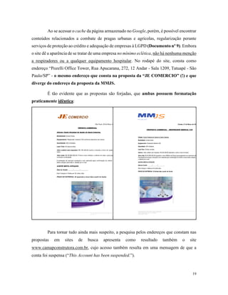 19
Ao se acessar o cache da página armazenado no Google, porém, é possível encontrar
conteúdos relacionados a combate de pragas urbanas e agrícolas, regularização perante
serviços de proteção ao crédito e adequação de empresas à LGPD (Documento nº 9). Embora
o site dê a aparência de se tratar de uma empresa no mínimo eclética, não há nenhuma menção
a respiradores ou a qualquer equipamento hospitalar. No rodapé do site, consta como
endereço “Pozelli Office Tower, Rua Apucarana, 272, 12 Andar - Sala 1209, Tatuapé - São
Paulo/SP” - o mesmo endereço que consta na proposta da “JE COMERCIO” (!) e que
diverge do endereço da proposta da MMJS.
É tão evidente que as propostas são forjadas, que ambas possuem formatação
praticamente idêntica:
Para tornar tudo ainda mais suspeito, a pesquisa pelos endereços que constam nas
propostas em sites de busca apresenta como resultado também o site
www.camapconstrutora.com.br, cujo acesso também resulta em uma mensagem de que a
conta foi suspensa (“This Account has been suspended.”).
 