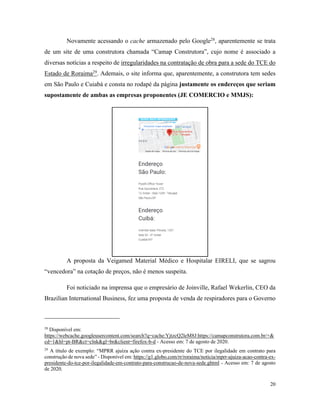 20
Novamente acessando o cache armazenado pelo Google28
, aparentemente se trata
de um site de uma construtora chamada “Camap Construtora”, cujo nome é associado a
diversas notícias a respeito de irregularidades na contratação de obra para a sede do TCE do
Estado de Roraima29
. Ademais, o site informa que, aparentemente, a construtora tem sedes
em São Paulo e Cuiabá e consta no rodapé da página justamente os endereços que seriam
supostamente de ambas as empresas proponentes (JE COMERCIO e MMJS):
A proposta da Veigamed Material Médico e Hospitalar EIRELI, que se sagrou
“vencedora” na cotação de preços, não é menos suspeita.
Foi noticiado na imprensa que o empresário de Joinville, Rafael Wekerlin, CEO da
Brazilian International Business, fez uma proposta de venda de respiradores para o Governo
28
Disponível em:
https://webcache.googleusercontent.com/search?q=cache:YjtzcQ2leM8J:https://camapconstrutora.com.br/+&
cd=1&hl=pt-BR&ct=clnk&gl=br&client=firefox-b-d - Acesso em: 7 de agosto de 2020.
29
A título de exemplo: “MPRR ajuíza ação contra ex-presidente do TCE por ilegalidade em contrato para
construção de nova sede” - Disponível em: https://g1.globo.com/rr/roraima/noticia/mprr-ajuiza-acao-contra-ex-
presidente-do-tce-por-ilegalidade-em-contrato-para-construcao-de-nova-sede.ghtml - Acesso em: 7 de agosto
de 2020.
 