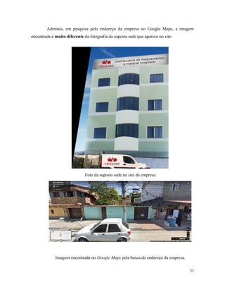 22
Ademais, em pesquisa pelo endereço da empresa no Google Maps, a imagem
encontrada é muito diferente da fotografia da suposta sede que aparece no site:
Foto da suposta sede no site da empresa
Imagem encontrada no Google Maps pela busca do endereço da empresa.
 