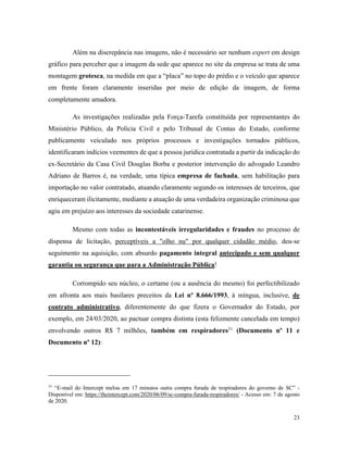 23
Além na discrepância nas imagens, não é necessário ser nenhum expert em design
gráfico para perceber que a imagem da sede que aparece no site da empresa se trata de uma
montagem grotesca, na medida em que a “placa” no topo do prédio e o veículo que aparece
em frente foram claramente inseridas por meio de edição da imagem, de forma
completamente amadora.
As investigações realizadas pela Força-Tarefa constituída por representantes do
Ministério Público, da Polícia Civil e pelo Tribunal de Contas do Estado, conforme
publicamente veiculado nos próprios processos e investigações tornados públicos,
identificaram indícios veementes de que a pessoa jurídica contratada a partir da indicação do
ex-Secretário da Casa Civil Douglas Borba e posterior intervenção do advogado Leandro
Adriano de Barros é, na verdade, uma típica empresa de fachada, sem habilitação para
importação no valor contratado, atuando claramente segundo os interesses de terceiros, que
enriqueceram ilicitamente, mediante a atuação de uma verdadeira organização criminosa que
agiu em prejuízo aos interesses da sociedade catarinense.
Mesmo com todas as incontestáveis irregularidades e fraudes no processo de
dispensa de licitação, perceptíveis a "olho nu" por qualquer cidadão médio, deu-se
seguimento na aquisição, com absurdo pagamento integral antecipado e sem qualquer
garantia ou segurança que para a Administração Pública!
Corrompido seu núcleo, o certame (ou a ausência do mesmo) foi perfectibilizado
em afronta aos mais basilares preceitos da Lei nº 8.666/1993, à míngua, inclusive, de
contrato administrativo, diferentemente do que fizera o Governador do Estado, por
exemplo, em 24/03/2020, ao pactuar compra distinta (esta felizmente cancelada em tempo)
envolvendo outros R$ 7 milhões, também em respiradores31
(Documento nº 11 e
Documento nº 12):
31
“E-mail do Intercept melou em 17 minutos outra compra furada de respiradores do governo de SC” -
Disponível em: https://theintercept.com/2020/06/09/sc-compra-furada-respiradores/ - Acesso em: 7 de agosto
de 2020.
 