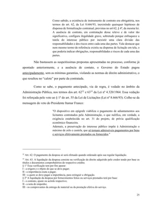 25
Como sabido, a existência de instrumento de contrato era obrigatória, nos
termos do art. 62, da Lei 8.666/93, inexistindo quaisquer hipóteses de
dispensa de formalização contratual, previstas no art 62, § 4º, da mesma lei.
A ausência de contrato, em contratação desse relevo e de valor tão
significativo, configura ilegalidade grave, sobretudo porque enfraquece a
tutela do interesse público por inexistir uma clara divisão das
responsabilidades e dos riscos entre cada uma das partes. Vale destacar que
nem mesmo termo de referência existiu na dispensa de licitação em tela, o
que poderia indicar obrigações, responsabilidades e riscos de cada uma das
partes.
Não bastassem as suspeitíssimas propostas apresentadas no processo, conforme já
apontado anteriormente, e a ausência de contato, o Governo do Estado pagou
antecipadamente, sem as mínimas garantias, violando as normas de direito administrativo, o
que resultou no “calote” por parte da contratada.
Como se sabe, o pagamento antecipado, via de regra, é vedado no âmbito da
Administração Pública, nos termos dos art. 6232
e 6333
da Lei nº 4.320/1964. Essa vedação
foi reforçada pelo veto ao § 1º do art. 55 da Lei de Licitações (Lei nº 8.666/93). Colhe-se da
mensagem do veto do Presidente Itamar Franco:
"O dispositivo em epígrafe viabiliza o pagamento de adiantamentos aos
licitantes contratados pela Administração, o que nulifica, em verdade, a
exigência estabelecida no art. 31 do projeto, de prévia qualificação
econômico financeira.
Ademais, a preservação do interesse público impõe à Administração o
máximo de zelo e cautela, que só tornam admissíveis pagamentos por bens
e serviços efetivamente prestados ou fornecidos."
32
Art. 62. O pagamento da despesa só será efetuado quando ordenado após sua regular liquidação.
33
Art. 63. A liquidação da despesa consiste na verificação do direito adquirido pelo credor tendo por base os
títulos e documentos comprobatórios do respectivo crédito.
§ 1° Essa verificação tem por fim apurar:
I - a origem e o objeto do que se deve pagar;
II - a importância exata a pagar;
III - a quem se deve pagar a importância, para extinguir a obrigação.
§ 2º A liquidação da despesa por fornecimentos feitos ou serviços prestados terá por base:
I - o contrato, ajuste ou acôrdo respectivo;
II - a nota de empenho;
III - os comprovantes da entrega de material ou da prestação efetiva do serviço.
 